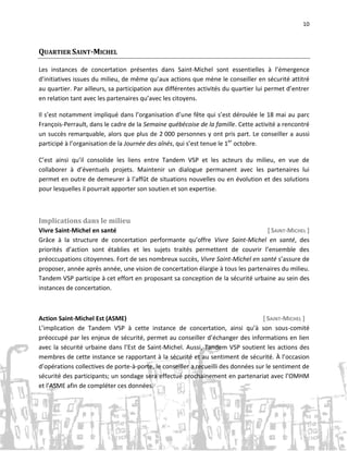 10

QUARTIER SAINT-MICHEL
Les instances de concertation présentes dans Saint-Michel sont essentielles à l’émergence
d’initiatives issues du milieu, de même qu’aux actions que mène le conseiller en sécurité attitré
au quartier. Par ailleurs, sa participation aux différentes activités du quartier lui permet d’entrer
en relation tant avec les partenaires qu’avec les citoyens.
Il s’est notamment impliqué dans l’organisation d’une fête qui s’est déroulée le 18 mai au parc
François-Perrault, dans le cadre de la Semaine québécoise de la famille. Cette activité a rencontré
un succès remarquable, alors que plus de 2 000 personnes y ont pris part. Le conseiller a aussi
participé à l’organisation de la Journée des aînés, qui s’est tenue le 1er octobre.
C’est ainsi qu’il consolide les liens entre Tandem VSP et les acteurs du milieu, en vue de
collaborer à d’éventuels projets. Maintenir un dialogue permanent avec les partenaires lui
permet en outre de demeurer à l’affût de situations nouvelles ou en évolution et des solutions
pour lesquelles il pourrait apporter son soutien et son expertise.

Implications dans le milieu
Vivre Saint-Michel en santé
[ SAINT-MICHEL ]
Grâce à la structure de concertation performante qu’offre Vivre Saint-Michel en santé, des
priorités d’action sont établies et les sujets traités permettent de couvrir l’ensemble des
préoccupations citoyennes. Fort de ses nombreux succès, Vivre Saint-Michel en santé s’assure de
proposer, année après année, une vision de concertation élargie à tous les partenaires du milieu.
Tandem VSP participe à cet effort en proposant sa conception de la sécurité urbaine au sein des
instances de concertation.

Action Saint-Michel Est (ASME)
[ SAINT-MICHEL ]
L’implication de Tandem VSP à cette instance de concertation, ainsi qu’à son sous-comité
préoccupé par les enjeux de sécurité, permet au conseiller d’échanger des informations en lien
avec la sécurité urbaine dans l’Est de Saint-Michel. Aussi, Tandem VSP soutient les actions des
membres de cette instance se rapportant à la sécurité et au sentiment de sécurité. À l’occasion
d’opérations collectives de porte-à-porte, le conseiller a recueilli des données sur le sentiment de
sécurité des participants; un sondage sera effectué prochainement en partenariat avec l’OMHM
et l’ASME afin de compléter ces données.

 