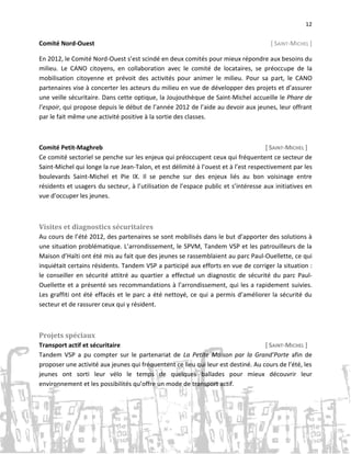 12

Comité Nord-Ouest

[ SAINT-MICHEL ]

En 2012, le Comité Nord-Ouest s’est scindé en deux comités pour mieux répondre aux besoins du
milieu. Le CANO citoyens, en collaboration avec le comité de locataires, se préoccupe de la
mobilisation citoyenne et prévoit des activités pour animer le milieu. Pour sa part, le CANO
partenaires vise à concerter les acteurs du milieu en vue de développer des projets et d’assurer
une veille sécuritaire. Dans cette optique, la Joujouthèque de Saint-Michel accueille le Phare de
l’espoir, qui propose depuis le début de l’année 2012 de l’aide au devoir aux jeunes, leur offrant
par le fait même une activité positive à la sortie des classes.

Comité Petit-Maghreb
[ SAINT-MICHEL ]
Ce comité sectoriel se penche sur les enjeux qui préoccupent ceux qui fréquentent ce secteur de
Saint-Michel qui longe la rue Jean-Talon, et est délimité à l’ouest et à l’est respectivement par les
boulevards Saint-Michel et Pie IX. Il se penche sur des enjeux liés au bon voisinage entre
résidents et usagers du secteur, à l’utilisation de l’espace public et s’intéresse aux initiatives en
vue d’occuper les jeunes.

Visites et diagnostics sécuritaires
Au cours de l’été 2012, des partenaires se sont mobilisés dans le but d’apporter des solutions à
une situation problématique. L’arrondissement, le SPVM, Tandem VSP et les patrouilleurs de la
Maison d’Haïti ont été mis au fait que des jeunes se rassemblaient au parc Paul-Ouellette, ce qui
inquiétait certains résidents. Tandem VSP a participé aux efforts en vue de corriger la situation :
le conseiller en sécurité attitré au quartier a effectué un diagnostic de sécurité du parc PaulOuellette et a présenté ses recommandations à l’arrondissement, qui les a rapidement suivies.
Les graffiti ont été effacés et le parc a été nettoyé, ce qui a permis d’améliorer la sécurité du
secteur et de rassurer ceux qui y résident.

Projets spéciaux
Transport actif et sécuritaire
[ SAINT-MICHEL ]
Tandem VSP a pu compter sur le partenariat de La Petite Maison par la Grand’Porte afin de
proposer une activité aux jeunes qui fréquentent ce lieu qui leur est destiné. Au cours de l’été, les
jeunes ont sorti leur vélo le temps de quelques ballades pour mieux découvrir leur
environnement et les possibilités qu’offre un mode de transport actif.

 