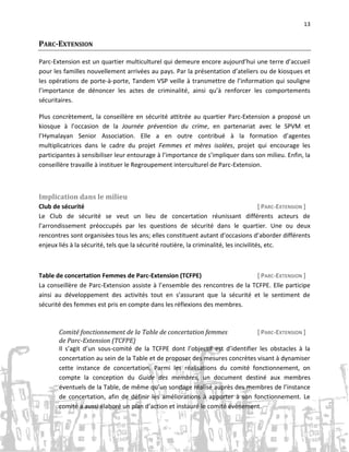 13

PARC-EXTENSION
Parc-Extension est un quartier multiculturel qui demeure encore aujourd’hui une terre d’accueil
pour les familles nouvellement arrivées au pays. Par la présentation d’ateliers ou de kiosques et
les opérations de porte-à-porte, Tandem VSP veille à transmettre de l’information qui souligne
l’importance de dénoncer les actes de criminalité, ainsi qu’à renforcer les comportements
sécuritaires.
Plus concrètement, la conseillère en sécurité attitrée au quartier Parc-Extension a proposé un
kiosque à l’occasion de la Journée prévention du crime, en partenariat avec le SPVM et
l’Hymalayan Senior Association. Elle a en outre contribué à la formation d’agentes
multiplicatrices dans le cadre du projet Femmes et mères isolées, projet qui encourage les
participantes à sensibiliser leur entourage à l’importance de s’impliquer dans son milieu. Enfin, la
conseillère travaille à instituer le Regroupement interculturel de Parc-Extension.

Implication dans le milieu
Club de sécurité
[ PARC-EXTENSION ]
Le Club de sécurité se veut un lieu de concertation réunissant différents acteurs de
l’arrondissement préoccupés par les questions de sécurité dans le quartier. Une ou deux
rencontres sont organisées tous les ans; elles constituent autant d’occasions d’aborder différents
enjeux liés à la sécurité, tels que la sécurité routière, la criminalité, les incivilités, etc.

Table de concertation Femmes de Parc-Extension (TCFPE)
[ PARC-EXTENSION ]
La conseillère de Parc-Extension assiste à l’ensemble des rencontres de la TCFPE. Elle participe
ainsi au développement des activités tout en s’assurant que la sécurité et le sentiment de
sécurité des femmes est pris en compte dans les réflexions des membres.

Comité fonctionnement de la Table de concertation femmes
[ PARC-EXTENSION ]
de Parc-Extension (TCFPE)
Il s’agit d’un sous-comité de la TCFPE dont l’objectif est d’identifier les obstacles à la
concertation au sein de la Table et de proposer des mesures concrètes visant à dynamiser
cette instance de concertation. Parmi les réalisations du comité fonctionnement, on
compte la conception du Guide des membres, un document destiné aux membres
éventuels de la Table, de même qu’un sondage réalisé auprès des membres de l’instance
de concertation, afin de définir les améliorations à apporter à son fonctionnement. Le
comité a aussi élaboré un plan d’action et instauré le comité évènement.

 