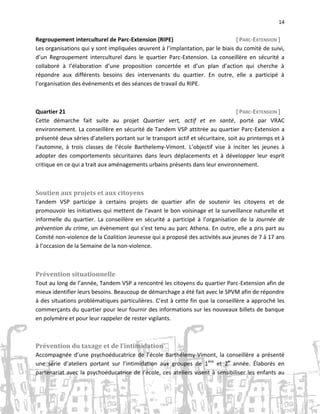 14

Regroupement interculturel de Parc-Extension (RIPE)
[ PARC-EXTENSION ]
Les organisations qui y sont impliquées œuvrent à l’implantation, par le biais du comité de suivi,
d’un Regroupement interculturel dans le quartier Parc-Extension. La conseillère en sécurité a
collaboré à l’élaboration d’une proposition concertée et d’un plan d’action qui cherche à
répondre aux différents besoins des intervenants du quartier. En outre, elle a participé à
l’organisation des événements et des séances de travail du RIPE.

Quartier 21
[ PARC-EXTENSION ]
Cette démarche fait suite au projet Quartier vert, actif et en santé, porté par VRAC
environnement. La conseillère en sécurité de Tandem VSP attitrée au quartier Parc-Extension a
présenté deux séries d’ateliers portant sur le transport actif et sécuritaire, soit au printemps et à
l’automne, à trois classes de l’école Barthelemy-Vimont. L’objectif vise à inciter les jeunes à
adopter des comportements sécuritaires dans leurs déplacements et à développer leur esprit
critique en ce qui a trait aux aménagements urbains présents dans leur environnement.

Soutien aux projets et aux citoyens
Tandem VSP participe à certains projets de quartier afin de soutenir les citoyens et de
promouvoir les initiatives qui mettent de l’avant le bon voisinage et la surveillance naturelle et
informelle du quartier. La conseillère en sécurité a participé à l’organisation de la Journée de
prévention du crime, un évènement qui s’est tenu au parc Athena. En outre, elle a pris part au
Comité non-violence de la Coalition Jeunesse qui a proposé des activités aux jeunes de 7 à 17 ans
à l’occasion de la Semaine de la non-violence.

Prévention situationnelle
Tout au long de l’année, Tandem VSP a rencontré les citoyens du quartier Parc-Extension afin de
mieux identifier leurs besoins. Beaucoup de démarchage a été fait avec le SPVM afin de répondre
à des situations problématiques particulières. C’est à cette fin que la conseillère a approché les
commerçants du quartier pour leur fournir des informations sur les nouveaux billets de banque
en polymère et pour leur rappeler de rester vigilants.

Prévention du taxage et de l’intimidation
Accompagnée d’une psychoéducatrice de l’école Barthélemy-Vimont, la conseillère a présenté
une série d’ateliers portant sur l’intimidation aux groupes de 1 ère et 2e année. Élaborés en
partenariat avec la psychoéducatrice de l’école, ces ateliers visent à sensibiliser les enfants au

 