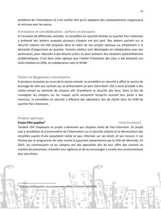 15

problème de l’intimidation et à les outiller afin qu’ils adoptent des comportements respectueux
et amicaux avec les autres.

Formation et sensibilisation : ateliers et kiosques
À l’occasion de différentes activités, la conseillère en sécurité attitrée au quartier Parc-Extension
a présenté des ateliers auxquels plusieurs citoyens ont pris part. Des ateliers portant sur la
sécurité urbaine ont été proposés dans le cadre de nos projets spéciaux ou simplement à la
demande d’organismes du quartier. Certains ateliers sont développés en collaboration avec des
partenaires, pour répondre à des besoins précis ou pour prévenir des situations potentiellement
problématiques. C’est dans cette optique que l’atelier Prévention des abus a été présenté aux
aînés résidant en HLM, en collaboration avec le SPVM.

Visites et diagnostics sécuritaires
À plusieurs occasions au cours de la saison estivale, la conseillère en sécurité a offert le service de
burinage de vélo aux cyclistes qui se présentaient au parc Saint-Roch. Elle a aussi procédé à des
visites-conseil au domicile de citoyens afin d’améliorer la sécurité des lieux. Dans le but de
renseigner les citoyens sur les risques qu’ils encourent lorsqu’ils ouvrent leur porte à des
inconnus, la conseillère en sécurité a effectué des opérations Son de cloche dans les HLM du
quartier Parc-Extension.

Projets spéciaux
Projet Effet papillon5
[ PARC-EXTENSION ]
Tandem VSP chapeaute un projet s’adressant aux citoyens isolés de Parc-Extension. Ce projet
vise à sensibiliser et à transmettre de l’information sur la sécurité urbaine et la dénonciation des
incivilités auprès d’une population isolée et peu informée sur ses droits et ses recours. Il est
financé par le programme de lutte contre la pauvreté subventionné par la Ville de Montréal. En
2012, les commerçants et les citoyens ont été approchés afin de leur offrir des conseils en
matière de prévention, d’éveiller leur vigilance et de les encourager à rendre leur environnement
plus sécuritaire.

5

Pour plus d’information, vous pouvez vous référer à l’entente MESS-Ville

 