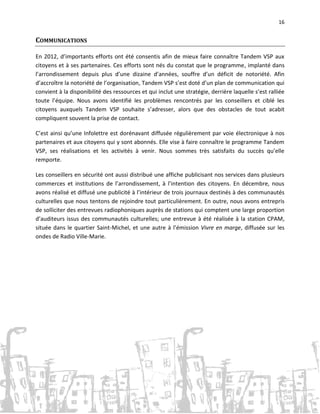 16

COMMUNICATIONS
En 2012, d’importants efforts ont été consentis afin de mieux faire connaître Tandem VSP aux
citoyens et à ses partenaires. Ces efforts sont nés du constat que le programme, implanté dans
l’arrondissement depuis plus d’une dizaine d’années, souffre d’un déficit de notoriété. Afin
d’accroître la notoriété de l’organisation, Tandem VSP s’est doté d’un plan de communication qui
convient à la disponibilité des ressources et qui inclut une stratégie, derrière laquelle s’est ralliée
toute l’équipe. Nous avons identifié les problèmes rencontrés par les conseillers et ciblé les
citoyens auxquels Tandem VSP souhaite s’adresser, alors que des obstacles de tout acabit
compliquent souvent la prise de contact.
C’est ainsi qu’une Infolettre est dorénavant diffusée régulièrement par voie électronique à nos
partenaires et aux citoyens qui y sont abonnés. Elle vise à faire connaître le programme Tandem
VSP, ses réalisations et les activités à venir. Nous sommes très satisfaits du succès qu’elle
remporte.
Les conseillers en sécurité ont aussi distribué une affiche publicisant nos services dans plusieurs
commerces et institutions de l’arrondissement, à l’intention des citoyens. En décembre, nous
avons réalisé et diffusé une publicité à l’intérieur de trois journaux destinés à des communautés
culturelles que nous tentons de rejoindre tout particulièrement. En outre, nous avons entrepris
de solliciter des entrevues radiophoniques auprès de stations qui comptent une large proportion
d’auditeurs issus des communautés culturelles; une entrevue à été réalisée à la station CPAM,
située dans le quartier Saint-Michel, et une autre à l’émission Vivre en marge, diffusée sur les
ondes de Radio Ville-Marie.

 