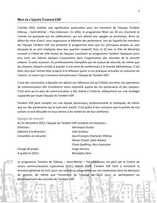 3

MOT DE L’ÉQUIPE TANDEM VSP
L’année 2012 revêtait une signification particulière pour les membres de l’équipe Tandem
Villeray – Saint-Michel – Parc-Extension. En effet, le programme fêtait ses 30 ans d’activité et
l’année fut ponctuée par les célébrations, qui ont atteint leur apogée au printemps. Ainsi, au
début du mois d’avril, nous organisions la Matinée des partenaires, lors de laquelle les membres
de l’équipe Tandem VSP ont présenté le programme ainsi que les principaux projets au sein
desquels ils se sont impliqués dans leur quartier respectif. Puis, le 10 mai, la Ville de Montréal
recevait à l’Hôtel de Ville toutes les équipes travaillant au programme Tandem. Quelques jours
plus tard, ces mêmes équipes s’associaient dans l’organisation des Journées de la sécurité
urbaine. À cette occasion, les professionnels interpellés par les enjeux de sécurité, de même que
les citoyens, étaient conviés à assister à une série de conférences à la Grande bibliothèque. C’est
donc dire que l’année était propice à la réflexion quant à nos pratiques actuelles en prévision de
l’avenir, un avenir qui s’annonce stimulant pour l’équipe de Tandem VSP!
L’une des conclusions à laquelle ont abouti ces réflexions est qu’il fallait accroître nos opérations
de communication afin d’améliorer notre notoriété auprès de nos partenaires et des citoyens.
C’est ainsi qu’un plan de communication a été réalisé à l’interne, débouchant sur une stratégie
supportée par toute l’équipe de Tandem VSP.
Tandem VSP peut compter sur une équipe dynamique, professionnelle et impliquée, de même
que sur des partenaires qui le sont tout autant. C’est grâce à leur concours que la portée de nos
actions se voit décuplée et nous tenons à les remercier de leur confiance.

Équipe de travail
Au 31 décembre 2012, l’équipe de Tandem VSP comptait six employés :
Direction :
Véronique Duclos
Adjointe à la direction :
Julie Groleau
Conseillers en sécurité :
Jean-François Charland, Villeray
Olivier Chatel, Saint-Michel
Chloé Geoffroy, Parc-Extension
Chargé de projet :
Jorge Herrera
A quitté en 2012 :
Mustapha Sène
Le programme Tandem de Villeray – Saint-Michel – Parc-Extension est géré par le Centre de
Loisirs communautaires Lajeunesse (CLCL) depuis 2004. Tandem VSP tient à remercier la
direction générale du CLCL pour son soutien au programme par son implication dans les décisions
de gestion, de même que l’ensemble de l’équipe du CLCL pour sa participation au
développement des activités de Tandem VSP.

 