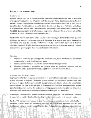 4

PRÉSENTATION DU PROGRAMME
Historique
Mise sur pied en 1982 par la Ville de Montréal, Opération tandem a été créée pour lutter contre
une vague d’introductions par effraction. Au fil des ans, son champ d’action s’est élargi; Tandem
exerce à présent une influence considérable dans la communauté et encourage la participation
de celle-ci dans l’amélioration de la qualité de vie des citoyens. C’est avec PARI Saint-Michel que
le programme est institué dans l’arrondissement de Villeray - Saint-Michel - Parc-Extension, en
l’an 2000. Quatre ans plus tard, la formule du programme est renouvelée et la fiducie est confiée
au Centre de Loisirs communautaires Lajeunesse (CLCL).
Tandem VSP travaille à améliorer tant la sécurité réelle des citoyens de l’arrondissement que leur
sentiment de sécurité. Il offre des ateliers de formation à la sécurité, des visites d’évaluation
sécuritaire ainsi que des activités d’information et de sensibilisation destinées à diverses
clientèles. Tandem VSP prête aussi son expertise et accorde son soutien aux groupes de citoyens
et organismes qui s’engagent dans des projets de sécurité urbaine.

Mission




Prévenir la criminalité par une approche communautaire, basée à la fois sur la prévention
situationnelle et sur le développement social;
Promouvoir une meilleure sécurité des biens matériels et des personnes;
Mobiliser, informer et sensibiliser les citoyens quant aux solutions à adopter pour se
prémunir contre les actes criminels susceptibles de nuire à leur qualité de vie.

Orientations du programme
Le programme Tandem encourage la mobilisation et la sensibilisation des citoyens. Il mise sur les
atouts du milieu, conjugués à quelques grands principes qui inspireront l’amélioration des
pratiques et façons de faire de l’ensemble des partenaires en sécurité urbaine. La concertation
des acteurs est un gage de succès pour ce programme qui considère les organisations actives
dans l’arrondissement comme des partenaires privilégiés pour mobiliser les citoyens et favoriser
leur implication. Deux axes orientent le programme: l’axe majeur et l’axe mineur.
L’axe majeur consiste dans la prévention de la criminalité, tandis que l’axe mineur vise à soutenir
le travail fait en matière de sécurité civile, de prévention des incendies et de premiers secours.
Tandem VSP agit dans les trois quartiers de l’arrondissement, soit Villeray, Saint-Michel et ParcExtension. Compte tenu des différentes structures de concertation présentes sur les trois
territoires, il existe de nombreuses différences dans l’articulation des actions de prévention. Les

 
