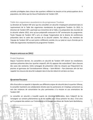 5

activités privilégiées dans chacun des quartiers reflètent les besoins et les préoccupations de la
population, de même que les lieux d’implication de Tandem VSP.

Table des organismes mandataires du programme Tandem
La direction de Tandem VSP ainsi que les conseillers en sécurité s’impliquent activement dans le
rayonnement de la Table des organismes mandataires du programme Tandem. En 2012, la
direction de Tandem VSP a participé aux rencontres de la Table, à la préparation des Journées de
la sécurité urbaine 2012, ainsi qu’aux préparatifs entourant le 30e anniversaire du programme.
Toute l’équipe de Tandem VSP a pris en charge l’organisation de la dizaine de conférences
présentées dans le cadre des Journées de la sécurité urbaine. Par ailleurs, les membres de
l’équipe de Tandem VSP se sont joints à différents comités mis sur pied en cours d’année par la
Table des organismes mandataires du programme Tandem.

PROJETS SPÉCIAUX DE 2012
Projet Neptune
Depuis l’automne dernier, les conseillers en sécurité de Tandem VSP visitent les installations
sportives présentes dans leur quartier respectif, afin d’y apposer des autocollants1 dans chacune
des cases des vestiaires. Cette campagne de prévention cible les citoyens qui fréquentent les
piscines et gymnases de l’arrondissement Villeray – Saint-Michel – Parc-Extension afin de leur
rappeler les mesures de sécurité à adopter dans le but de réduire le vol dans ces lieux.

QUARTIER VILLERAY
Afin d’accroître sa capacité à répondre aux différents enjeux de sécurité dans le quartier Villeray,
le conseiller maintient une collaboration étroite avec les partenaires et s’implique activement au
sein des instances de concertation les plus pertinentes à la mission et aux orientations de
Tandem VSP.
Le conseiller en sécurité a travaillé auprès de clientèles vulnérables, dans l’objectif de les
renseigner sur certains phénomènes et de les outiller pour mieux prévenir les abus. C’est ainsi
qu’il a proposé des ateliers sur l’intimidation et le taxage aux élèves de l’école Saint-Barthélemy,
1

Voir Annexe 1

 