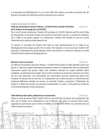6

à la demande de l’établissement. Il a en outre offert des ateliers aux aînés du quartier afin de
prévenir la fraude et la maltraitance dont ils peuvent être victimes.

Implication dans le milieu
Table de concertation Jeunesse Villeray – La Petite-Patrie, Comité Prévention
[ VILLERAY ]
de la violence et des gangs de rue (TCJVPP)
Pour une 8e année consécutive, Tandem VSP participe à la TCJVPP. Membre actif de cette Table
de concertation, le conseiller assiste aux rencontres mensuelles. De plus, il soutient les initiatives
de la Table et est parfois appelé à la représenter. Tandem VSP travaille au sein du comité
Prévention de la violence et des gangs de rue.
En somme, le conseiller de Tandem VSP veille au bon fonctionnement de la Table et au
développement des projets qu’elle met en place. Par exemple, il s’est assuré que Tandem VSP
participe à l’élaboration du projet Quartier ouvert aux jeunes et il animera à nouveau le comité
Prévention de la violence et des gangs de rue.

Quartier ouvert aux jeunes
[ VILLERAY ]
La Table de concertation Jeunesse Villeray – La Petite-Patrie pilote le projet Quartier ouvert aux
jeunes. Il s’agit d’un projet d’animation de quartier instauré en collaboration avec les organismes
intervenant auprès des jeunes. Déjà, trois initiatives émanant du projet méritent d’être
soulignées: la réalisation d’une vidéo2 visant à faire connaître aux jeunes les ressources du milieu
qui leur sont destinées; une consultation des intervenants œuvrant auprès des jeunes afin
d’évaluer les besoins de ces derniers; et l’organisation de la Foire jeunesse, un évènement qui
proposait différentes activités aux jeunes. Le conseiller Tandem a participé à l’élaboration du
projet et a offert son soutien aux personnes embauchées. En outre, il fait partie du comité de
suivi du projet Quartier ouvert aux jeunes.

Table AMI des aînés (Abus, Maltraitance et Isolement)
[ VILLERAY ]
Depuis le mois de janvier 2010, Tandem VSP est très actif dans le dossier de la prévention des
abus, de la fraude, de la maltraitance et de l’isolement des aînés. La tournée Ainés avisés,
organisée en partenariat avec le CSSS, la FADOQ, le CAVAC et le SPVM, s’est amorcée dans les
HLM et aborde ces thèmes.

2

Vous pouvez visionner Le Spectre rouge sur le site Internet de la TCJVPP: http://tablejeunessevpp.org/index.php/fr/

 