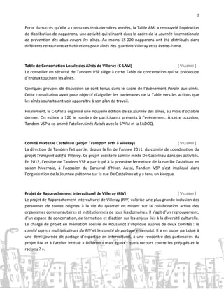 7

Forte du succès qu’elle a connu ces trois dernières années, la Table AMI a renouvelé l’opération
de distribution de napperons, une activité qui s’inscrit dans le cadre de la Journée internationale
de prévention des abus envers les aînés. Au moins 15 000 napperons ont été distribués dans
différents restaurants et habitations pour aînés des quartiers Villeray et La Petite-Patrie.

Table de Concertation Locale des Aînés de Villeray (C-LAVI)
[ VILLERAY ]
Le conseiller en sécurité de Tandem VSP siège à cette Table de concertation qui se préoccupe
d’enjeux touchant les aînés.
Quelques groupes de discussion se sont tenus dans le cadre de l’évènement Parole aux aînés.
Cette consultation avait pour objectif d’aiguiller les partenaires de la Table vers les actions que
les aînés souhaitaient voir apparaître à son plan de travail.
Finalement, le C-LAVI a organisé une nouvelle édition de sa Journée des aînés, au mois d’octobre
dernier. On estime à 120 le nombre de participants présents à l’évènement. À cette occasion,
Tandem VSP a co-animé l’atelier Aînés Avisés avec le SPVM et la FADOQ.

Comité mixte De Castelnau (projet Transport actif à Villeray)
[ VILLERAY ]
La direction de Tandem fait partie, depuis la fin de l’année 2011, du comité de coordination du
projet Transport actif à Villeray. Ce projet assiste le comité mixte De Castelnau dans ses activités.
En 2012, l’équipe de Tandem VSP a participé à la première fermeture de la rue De Castelnau en
saison hivernale, à l’occasion du Carnaval d’hiver. Aussi, Tandem VSP s’est impliqué dans
l’organisation de la Journée piétonne sur la rue De Castelnau et y a tenu un kiosque.

Projet de Rapprochement interculturel de Villeray (RIV)
[ VILLERAY ]
Le projet de Rapprochement interculturel de Villeray (RIV) valorise une plus grande inclusion des
personnes de toutes origines à la vie du quartier en misant sur la collaboration active des
organismes communautaires et institutionnels de tous les domaines. Il s’agit d’un regroupement,
d’un espace de concertation, de formation et d'action sur les enjeux liés à la diversité culturelle.
Le chargé de projet en médiation sociale de Rousselot s’implique auprès de deux comités : le
comité agents multiplicateurs du RIV et le comité de partage en emploi. Il a en outre participé à
une demi-journée de partage d’expertise en interculturel, à une rencontre des partenaires du
projet RIV et à l’atelier intitulé « Différents mais égaux : quels recours contre les préjugés et le
racisme? ».

 