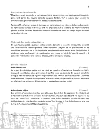 8

Prévention situationnelle
Les visites-conseil à domicile, le burinage des biens, les rencontres avec les citoyens et le porte-àporte font partie des moyens concrets auxquels Tandem VSP a recours pour prévenir la
criminalité et augmenter le sentiment de sécurité des résidents.
Tandem VSP a offert un service de burinage aux partenaires et aux citoyens de l’arrondissement :
de nombreuses séances de burinage ont été organisées sur le territoire de Villeray durant la
période estivale. En outre, des carnets d’identification ont été remis aux camps de jour au cours
de la même période.

Visites et diagnostics sécuritaires
En plus d’avoir procédé à quelques visites-conseil à domicile, le conseiller en sécurité a présenté
une série d’ateliers à l’école primaire Saint-Barthélemy. L’objectif de ces présentations est de
sensibiliser les enfants de la fin du primaire aux phénomènes du taxage et de l’intimidation. Il
s’avère en outre que le projet est en adéquation avec ce que prévoit la Loi visant à prévenir et à
combattre l'intimidation et la violence à l'école, entrée en vigueur en 2012.

Projets spéciaux
Médiation sociale3
[ VILLERAY ]
Le projet de médiation sociale, mis sur pied au complexe d’habitations Rousselot en 2005,
intervient en médiation et en prévention de conflits entre les résidents. En outre, il stimule le
dialogue inter-résidences et organise régulièrement des activités pour les résidents. Le comité
inter-résidences, composé de citoyens et d’acteurs du milieu, chapeaute les actions du médiateur
social et participe activement à l’orientation et au développement du projet.

Animation du milieu
[ VILLERAY ]
Des activités d’animation du milieu sont élaborées dans le but de rapprocher les résidents et
d’instaurer un climat social apaisé de manière durable. Plusieurs activités ont été organisées au
cours de l’année 2012 : une sortie à la cabane à sucre, la fête des Mères pour les résidents des
HLM Aînés et des HLM Familles, une épluchette d’épis de maïs, la fête de l’Halloween, ainsi que
la fête de Noël dans les HLM Familles et Aînés.

3

Pour plus d’information, vous pouvez vous référer à l’entente MESS-Ville

 