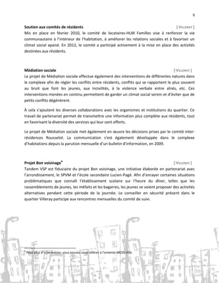 9

Soutien aux comités de résidents
[ VILLERAY ]
Mis en place en février 2010, le comité de locataires-HLM Familles vise à renforcer la vie
communautaire à l’intérieur de l’habitation, à améliorer les relations sociales et à favoriser un
climat social apaisé. En 2012, le comité a participé activement à la mise en place des activités
destinées aux résidents.

Médiation sociale
[ VILLERAY ]
Le projet de Médiation sociale effectue également des interventions de différentes natures dans
le complexe afin de régler les conflits entre résidents, conflits qui se rapportent le plus souvent
au bruit que font les jeunes, aux incivilités, à la violence verbale entre aînés, etc. Ces
interventions menées en continu permettent de garder un climat social serein et d’éviter que de
petits conflits dégénèrent.
À cela s’ajoutent les diverses collaborations avec les organismes et institutions du quartier. Ce
travail de partenariat permet de transmettre une information plus complète aux résidents, tout
en favorisant la diversité des services qui leur sont offerts.
Le projet de Médiation sociale met également en œuvre les décisions prises par le comité interrésidences Rousselot. La communication s’est également développée dans le complexe
d’habitations depuis la parution mensuelle d’un bulletin d’information, en 2009.

Projet Bon voisinage4
[ VILLERAY ]
Tandem VSP est fiduciaire du projet Bon voisinage, une initiative élaborée en partenariat avec
l’arrondissement, le SPVM et l’école secondaire Lucien-Pagé. Afin d’enrayer certaines situations
problématiques que connaît l’établissement scolaire sur l’heure du dîner, telles que les
rassemblements de jeunes, les méfaits et les bagarres, les jeunes se voient proposer des activités
alternatives pendant cette période de la journée. Le conseiller en sécurité présent dans le
quartier Villeray participe aux rencontres mensuelles du comité de suivi.

4

Pour plus d’information, vous pouvez vous référer à l’entente MESS-Ville

 