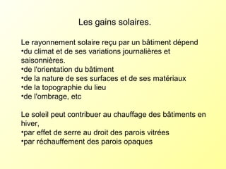 Les gains solaires.
Le rayonnement solaire reçu par un bâtiment dépend
•du climat et de ses variations journalières et
saisonnières.
•de l'orientation du bâtiment
•de la nature de ses surfaces et de ses matériaux
•de la topographie du lieu
•de l'ombrage, etc
Le soleil peut contribuer au chauffage des bâtiments en
hiver,
•par effet de serre au droit des parois vitrées
•par réchauffement des parois opaques
 