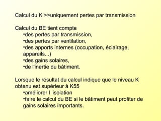Calcul du K >>uniquement pertes par transmission
Calcul du BE tient compte
•des pertes par transmission,
•des pertes par ventilation,
•des apports internes (occupation, éclairage,
appareils...)
•des gains solaires,
•de l'inertie du bâtiment.
Lorsque le résultat du calcul indique que le niveau K
obtenu est supérieur à K55
•améliorer l ’isolation
•faire le calcul du BE si le bâtiment peut profiter de
gains solaires importants.
 
