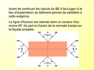 Avant de continuer les calculs du BE il faut juger si le
lieu d'implantation du bâtiment permet de satisfaire à
cette exigence.
La ligne d'horizon est relevée dans un secteur d'au
moins 45° de part et d'autre de la normale tracée sur
la façade projetée.
 