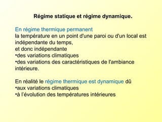 Régime statique et régime dynamique.
En régime thermique permanent
la température en un point d'une paroi ou d'un local est
indépendante du temps,
et donc indépendante
•des variations climatiques
•des variations des caractéristiques de l'ambiance
intérieure.
En réalité le régime thermique est dynamique dû
•aux variations climatiques
•à l’évolution des températures intérieures
 