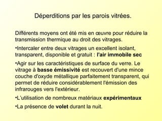 Déperditions par les parois vitrées.
Différents moyens ont été mis en œuvre pour réduire la
transmission thermique au droit des vitrages.
•Intercaler entre deux vitrages un excellent isolant,
transparent, disponible et gratuit : l'air immobile sec
•Agir sur les caractéristiques de surface du verre. Le
vitrage à basse émissivité est recouvert d'une mince
couche d'oxyde métallique parfaitement transparent, qui
permet de réduire considérablement l'émission des
infrarouges vers l'extérieur.
•L’utilisation de nombreux matériaux expérimentaux
•La présence de volet durant la nuit.
 