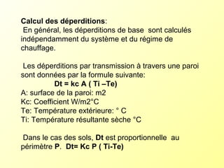 Calcul des déperditions:
En général, les déperditions de base sont calculés
indépendamment du système et du régime de
chauffage.
Les déperditions par transmission à travers une paroi
sont données par la formule suivante:
Dt = kc A ( Ti –Te)
A: surface de la paroi: m2
Kc: Coefficient W/m2°C
Te: Température extérieure: ° C
Ti: Température résultante sèche °C
Dans le cas des sols, Dt est proportionnelle au
périmètre P. Dt= Kc P ( Ti-Te)
 