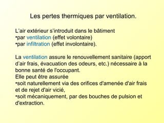Les pertes thermiques par ventilation.
L’air extérieur s’introduit dans le bâtiment
•par ventilation (effet volontaire)
•par infiltration (effet involontaire).
La ventilation assure le renouvellement sanitaire (apport
d’air frais, évacuation des odeurs, etc.) nécessaire à la
bonne santé de l'occupant.
Elle peut être assurée
•soit naturellement via des orifices d'amenée d'air frais
et de rejet d'air vicié,
•soit mécaniquement, par des bouches de pulsion et
d'extraction.
 