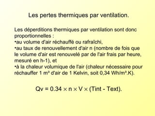 Les pertes thermiques par ventilation.
Les déperditions thermiques par ventilation sont donc
proportionnelles :
•au volume d'air réchauffé ou rafraîchi,
•au taux de renouvellement d'air n (nombre de fois que
le volume d'air est renouvelé par de l'air frais par heure,
mesuré en h-1), et
•à la chaleur volumique de l'air (chaleur nécessaire pour
réchauffer 1 m³ d'air de 1 Kelvin, soit 0,34 Wh/m³.K).
Qv = 0.34 × n × V × (Tint - Text).
 