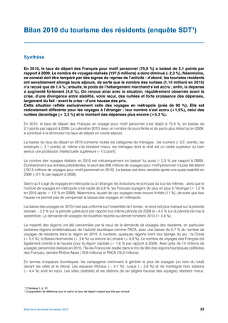 Bilan 2010 du tourisme des résidents (enquête SDT1)


Synthèse

En 2010, le taux de départ des Français pour motif personnel (75,9 %) a baissé de 2,1 points par
rapport à 2009. Le nombre de voyages réalisés (197,5 millions) a donc diminué (- 2,3 %). Néanmoins,
ce constat doit être tempéré par des signes de reprise de l’activité : d’abord, les touristes résidents
ont sensiblement allongé leurs séjours, de sorte que le nombre des nuitées (1,14 milliard en 2010)
n’a reculé que de 1,4 % ; ensuite, le poids de l’hébergement marchand s’est accru ; enfin, la dépense
a augmenté fortement (4,9 %). On renoue ainsi avec la situation, régulièrement observée avant la
crise, d’une divergence entre stabilité, voire recul, des nuitées et forte croissance des dépenses,
largement du fait - avant la crise - d’une hausse des prix.
Cette situation reflète exclusivement celle des voyages en métropole (près de 90 %). Elle est
radicalement différente pour les voyages à l’étranger : leur nombre s’est accru (+1,5%), celui des
nuitées davantage (+ 3,3 %) et le montant des dépenses plus encore (+5,3 %).

En 2010, le taux de départ des Français en voyage pour motif personnel s’est établi à 75,9 %, en baisse de
2,1 points par rapport à 2009. Le calendrier 2010, avec un nombre de jours fériés et de ponts plus réduit qu’en 2009,
a contribué à la diminution du taux de départ en courts séjours.

La baisse du taux de départ en 2010 concerne toutes les catégories de ménages : les ouvriers (- 3,0 points), les
employés (- 3,1 points) et, même s’ils résistent mieux, les ménages dont le chef est un cadre supérieur ou bien
exerce une profession intellectuelle supérieure (- 1,5 point).

Le nombre des voyages réalisés en 2010 est mécaniquement en baisse2 lui aussi (- 2,3 % par rapport à 2009).
Contrairement aux années précédentes, le seuil des 200 millions de voyages pour motif personnel n’a pas été atteint
(197,5 millions de voyages pour motif personnel en 2010). La baisse est donc sensible après une quasi-stabilité en
2009 (- 0,1 % par rapport à 2008).

Selon qu’il s’agit de voyages en métropole ou à l’étranger, les évolutions ne sont pas du tout les mêmes : alors que le
nombre de voyages en métropole s’est replié de 2,8 %, les Français voyagent de plus en plus à l’étranger (+ 1,5 %
en 2010 après + 1,0 % en 2009). Néanmoins, la part de ces voyages reste encore limitée (11 %), de sorte que leur
hausse ne permet pas de compenser la baisse des voyages en métropole.

La baisse des voyages en 2010 n’est pas uniforme sur l’ensemble de l’année : le recul est plus marqué sur la période
estivale, - 3,2 % sur la période juillet-août par rapport à la même période de 2009 et - 4,5 % sur la période de mai à
septembre. La demande de voyages est toutefois repartie au dernier trimestre 2010 (+ 0,8 %).

La majorité des régions ont été concernées par le recul de la demande de voyages des résidents, en particulier
certaines régions emblématiques de l’activité touristique comme PACA, avec une baisse de 5,7 % du nombre de
voyages de résidents dans la région en 2010. A contrario, quelques régions tirent leur épingle du jeu : la Corse
(+ 5,5 %), la Basse-Normandie (+ 3,6 %) ou encore la Lorraine (+ 6,8 %). Le nombre de voyages des Français est
également orienté à la hausse pour la région capitale (+ 1,6 % par rapport à 2009). Avec près de 14 millions de
voyages personnels réalisés en 2010, l’Île-de-France est restée dans le trio de tête des régions touristiques préférées
des Français, derrière Rhône-Alpes (19,9 millions) et PACA (16,2 millions).

En termes d’espaces touristiques, les campagnes continuent à générer le plus de voyages (un tiers du total)
devant les villes et le littoral. Les espaces littoraux ( - 4,1 %), ruraux ( - 3,9 %) et de montagne hors stations
( - 4,4 %) sont en recul. Les villes (stabilité) et les stations de ski (légère hausse des voyages) résistent mieux.



1
    Cf Annexe 1, p. 51.
2
    La population de référence pour le calcul du taux de départ n’ayant que très peu évolué.




Bilan de la demande touristique 2010                                                                                23
 