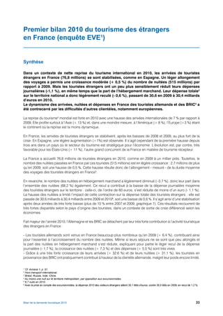 Premier bilan 2010 du tourisme des étrangers
en France (enquête EVE1)


Synthèse

Dans un contexte de nette reprise du tourisme international en 2010, les arrivées de touristes
étrangers en France (76,8 millions) se sont stabilisées, comme en Espagne. Un léger allongement
des voyages a permis une croissance modérée (+ 0,5 %) du nombre de nuitées (515 millions) par
rapport à 2009. Mais les touristes étrangers ont un peu plus sensiblement réduit leurs dépenses
journalières (-1,1 %), en même temps que la part de l’hébergement marchand. Leur dépense totale2
sur le territoire national a donc légèrement reculé (- 0,6 %), passant de 30,6 en 2009 à 30,4 milliards
d’euros en 2010.
Le dynamisme des arrivées, nuitées et dépenses en France des touristes allemands et des BRIC3 a
été contrecarré par les difficultés d’autres clientèles, notamment européennes.

La reprise du tourisme4 mondial est forte en 2010 avec une hausse des arrivées internationales de 7 % par rapport à
2009. Elle profite surtout à l’Asie (+ 13 %) et, dans une moindre mesure, à l’Amérique (+ 8 %), l’Europe (+3 %) étant
le continent où la reprise est la moins dynamique.

En France, les arrivées de touristes étrangers se stabilisent, après les baisses de 2008 et 2009, au plus fort de la
crise. En Espagne, une légère augmentation (+1%) est observée. Il s’agit cependant de la première hausse depuis
trois ans dans un pays où le secteur du tourisme est stratégique pour l’économie. L’évolution est, par contre, très
favorable pour les États-Unis (+ 11 %), l’autre grand concurrent de la France en matière de tourisme récepteur.

La France a accueilli 76,8 millions de touristes étrangers en 2010, comme en 2009 à un millier près. Toutefois, le
nombre des nuitées passées en France par ces touristes (515 millions) est en légère croissance : 2,7 millions de plus
qu’en 2009, soit une hausse de 0,5 %. Cette hausse résulte donc de l’allongement - mesuré - de la durée moyenne
des voyages des touristes étrangers en France5.

En revanche, le nombre des nuitées en hébergement marchand a légèrement diminué (- 0,7 %), donc leur part dans
l’ensemble des nuitées (68,2 %) également. Ce recul a contribué à la baisse de la dépense journalière moyenne
des touristes étrangers sur le territoire : celle-ci, de l’ordre de 60 euros, s’est réduite de moins d’un euro (- 1,1 %).
La hausse des nuitées a limité l’impact de cette contraction sur la dépense totale des touristes étrangers : elle est
passée de 30,6 milliards à 30,4 milliards entre 2009 et 20106, soit une baisse de 0,6 %. Il s’agit ainsi d’une stabilisation
après deux années de très forte baisse (plus de 10 % entre 2007 et 2009, graphique 1). Ces résultats recouvrent de
très fortes disparités selon le pays d’origine des touristes, dans un contexte de sortie de crise différencié selon les
économies.

Fait majeur de l’année 2010, l’Allemagne et les BRIC se détachent par leur très forte contribution à l’activité touristique
des étrangers en France :

- Les touristes allemands sont venus en France beaucoup plus nombreux qu’en 2009 (+ 6,4 %), contribuant ainsi
pour l’essentiel à l’accroissement du nombre des nuitées. Même si leurs séjours ne se sont que peu allongés et
la part des nuitées en hébergement marchand s’est réduite, expliquant pour partie le léger recul de la dépense
journalière (- 1,7 %), la croissance des nuitées (+ 7,3 %) et des dépenses (+ 5,5 %) sont très vives.
- Grâce à une très forte croissance de leurs arrivées (+ 32,6 %) et de leurs nuitées (+ 31,1 %), les touristes en
provenance des BRIC ont pratiquement contribué à hauteur de la clientèle allemande, malgré leur poids encore limité.

1
  Cf. Annexe 1, p. 51.
2
  Hors transport international.
3
  Brésil, Russie, Inde, Chine.
4
  Au moins une nuit sur le territoire métropolitain, par opposition aux excursionnistes.
5
  6,7 nuits en 2010.
6
  Avec la prise en compte des excursionnistes, la dépense 2010 des visiteurs étrangers atteint 35,1 Mds d’euros, contre 35,5 Mds en 2009, en recul de 1,2 %.




Bilan de la demande touristique 2010                                                                                                                     33
 