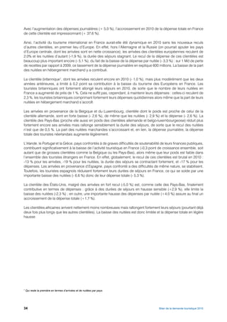 Avec l’augmentation des dépenses journalières (+ 5,0 %), l’accroissement en 2010 de la dépense totale en France
de cette clientèle est impressionnant (+ 37,6 %).

Ainsi, l’activité du tourisme international en France aurait-elle été dynamique en 2010 sans les nouveaux reculs
d’autres clientèles, en premier lieu d’Europe. En effet, hors l’Allemagne et la Russie (on pourrait ajouter les pays
d’Europe centrale, dont les arrivées sont en nette croissance), les arrivées des clientèles européennes reculent de
2,0% et les nuitées d’autant (-1,9 %), la durée des séjours stagnant. Le recul de la dépense de ces clientèles est
beaucoup plus important encore (- 5,1 %), du fait de la baisse de la dépense par nuitée (- 3,3 %) : sur 1 Md de perte
de recettes par rapport à 2009, ce tassement de la dépense journalière en explique 600 millions. La baisse de la part
des nuitées en hébergement marchand y a contribué.

La clientèle britannique7, dont les arrivées reculent encore en 2010 (- 1,0 %), mais plus modérément que les deux
années antérieures, a limité à 0,2 point sa contribution à la baisse du tourisme des Européens en France. Les
touristes britanniques ont fortement allongé leurs séjours en 2010, de sorte que le nombre de leurs nuitées en
France a augmenté de près de 1 %. Cela ne suffit pas, cependant, à maintenir leurs dépenses : celles-ci reculent de
2,3 %, les touristes britanniques comprimant fortement leurs dépenses quotidiennes alors même que la part de leurs
nuitées en hébergement marchand s’accroît.

Les arrivées en provenance de la Belgique et du Luxembourg, clientèle dont le poids est proche de celui de la
clientèle allemande, sont en forte baisse (- 2,6 %), de même que les nuitées (- 2,9 %) et la dépense (- 2,6 %). La
clientèle des Pays-Bas (proche elle aussi en poids des clientèles allemande et belgo-luxembourgeoise) réduit plus
fortement encore ses arrivées mais rallonge sensiblement la durée des séjours, de sorte que le recul des nuitées
n’est que de 0,5 %. La part des nuitées marchandes s’accroissant et, en lien, la dépense journalière, la dépense
totale des touristes néerlandais augmente légèrement.

L’Irlande, le Portugal et la Grèce, pays confrontés à de graves difficultés de soutenabilité de leurs finances publiques,
contribuent significativement à la baisse de l’activité touristique en France (-0,3 point de croissance ensemble, soit
autant que de grosses clientèles comme la Belgique ou les Pays-Bas), alors même que leur poids est faible dans
l’ensemble des touristes étrangers en France. En effet, globalement, le recul de ces clientèles est brutal en 2010 :
-13 % pour les arrivées, -19 % pour les nuitées, la durée des séjours se contractant fortement, et -17 % pour les
dépenses. Les arrivées en provenance d’Espagne, pays confronté a des difficultés de même nature, se stabilisent.
Toutefois, les touristes espagnols réduisent fortement leurs durées de séjours en France, ce qui se solde par une
importante baisse des nuitées (- 6,6 %) donc de leur dépense totale (- 5,3 %).

La clientèle des États-Unis, malgré des arrivées en fort recul (-5,0 %) est, comme celle des Pays-Bas, finalement
contributive en termes de dépenses : grâce à des durées de séjours en hausse sensible (+2,9 %), elle limite la
baisse des nuitées (-2,3 %) ; en outre, une importante hausse des dépenses par nuitée (+4,0 %) assure au final un
accroissement de la dépense totale (+1,7 %).

Les clientèles africaines arrivent nettement moins nombreuses mais rallongent fortement leurs séjours (pourtant déjà
deux fois plus longs que les autres clientèles). La baisse des nuitées est donc limitée et la dépense totale en légère
hausse.




7
    Qui reste la première en termes d’arrivées et de nuitées par pays.




34                                                                                         Bilan de la demande touristique 2010
 