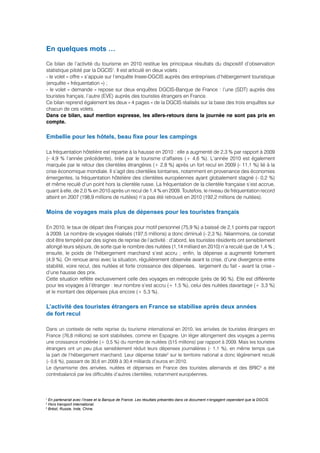 En quelques mots …

Ce bilan de l’activité du tourisme en 2010 restitue les principaux résultats du dispositif d’observation
statistique piloté par la DGCIS1. Il est articulé en deux volets :
- le volet « offre » s’appuie sur l’enquête Insee-DGCIS auprès des entreprises d’hébergement touristique
(enquête « fréquentation ») ;
- le volet « demande » repose sur deux enquêtes DGCIS-Banque de France : l’une (SDT) auprès des
touristes français, l’autre (EVE) auprès des touristes étrangers en France.
Ce bilan reprend également les deux « 4 pages » de la DGCIS réalisés sur la base des trois enquêtes sur
chacun de ces volets.
Dans ce bilan, sauf mention expresse, les allers-retours dans la journée ne sont pas pris en
compte.

Embellie pour les hôtels, beau fixe pour les campings

La fréquentation hôtelière est repartie à la hausse en 2010 : elle a augmenté de 2,3 % par rapport à 2009
(- 4,9 % l’année précédente), tirée par le tourisme d’affaires (+ 4,6 %). L’année 2010 est également
marquée par le retour des clientèles étrangères (+ 2,8 %) après un fort recul en 2009 (- 11,1 %) lié à la
crise économique mondiale. Il s’agit des clientèles lointaines, notamment en provenance des économies
émergentes, la fréquentation hôtelière des clientèles européennes ayant globalement stagné (- 0,2 %)
et même reculé d’un point hors la clientèle russe. La fréquentation de la clientèle française s’est accrue,
quant à elle, de 2,0 % en 2010 après un recul de 1,4 % en 2009. Toutefois, le niveau de fréquentation record
atteint en 2007 (198,9 millions de nuitées) n’a pas été retrouvé en 2010 (192,2 millions de nuitées).

Moins de voyages mais plus de dépenses pour les touristes français

En 2010, le taux de départ des Français pour motif personnel (75,9 %) a baissé de 2,1 points par rapport
à 2009. Le nombre de voyages réalisés (197,5 millions) a donc diminué (- 2,3 %). Néanmoins, ce constat
doit être tempéré par des signes de reprise de l’activité : d’abord, les touristes résidents ont sensiblement
allongé leurs séjours, de sorte que le nombre des nuitées (1,14 milliard en 2010) n’a reculé que de 1,4 % ;
ensuite, le poids de l’hébergement marchand s’est accru ; enfin, la dépense a augmenté fortement
(4,9 %). On renoue ainsi avec la situation, régulièrement observée avant la crise, d’une divergence entre
stabilité, voire recul, des nuitées et forte croissance des dépenses, largement du fait - avant la crise -
d’une hausse des prix.
Cette situation reflète exclusivement celle des voyages en métropole (près de 90 %). Elle est différente
pour les voyages à l’étranger : leur nombre s’est accru (+ 1,5 %), celui des nuitées davantage (+ 3,3 %)
et le montant des dépenses plus encore (+ 5,3 %).

L’activité des touristes étrangers en France se stabilise après deux années
de fort recul

Dans un contexte de nette reprise du tourisme international en 2010, les arrivées de touristes étrangers en
France (76,8 millions) se sont stabilisées, comme en Espagne. Un léger allongement des voyages a permis
une croissance modérée (+ 0,5 %) du nombre de nuitées (515 millions) par rapport à 2009. Mais les touristes
étrangers ont un peu plus sensiblement réduit leurs dépenses journalières (- 1,1 %), en même temps que
la part de l’hébergement marchand. Leur dépense totale2 sur le territoire national a donc légèrement reculé
(- 0,6 %), passant de 30,6 en 2009 à 30,4 milliards d’euros en 2010.
Le dynamisme des arrivées, nuitées et dépenses en France des touristes allemands et des BRIC3 a été
contrebalancé par les difficultés d’autres clientèles, notamment européennes.



1
  En partenariat avec l’Insee et la Banque de France. Les résultats présentés dans ce document n’engagent cependant que la DGCIS.
2
  Hors transport international.
3
  Brésil, Russie, Inde, Chine.
 