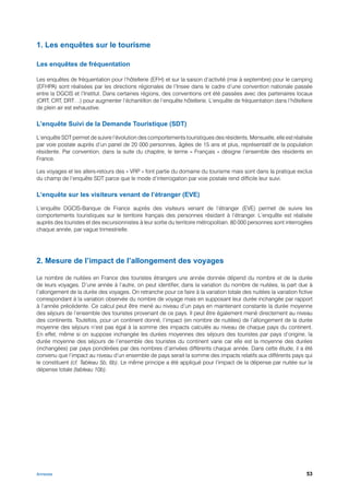 1. Les enquêtes sur le tourisme

Les enquêtes de fréquentation

Les enquêtes de fréquentation pour l’hôtellerie (EFH) et sur la saison d’activité (mai à septembre) pour le camping
(EFHPA) sont réalisées par les directions régionales de l’Insee dans le cadre d’une convention nationale passée
entre la DGCIS et l’Institut. Dans certaines régions, des conventions ont été passées avec des partenaires locaux
(ORT, CRT, DRT…) pour augmenter l’échantillon de l’enquête hôtellerie. L’enquête de fréquentation dans l’hôtellerie
de plein air est exhaustive.

L’enquête Suivi de la Demande Touristique (SDT)

L’enquête SDT permet de suivre l’évolution des comportements touristiques des résidents. Mensuelle, elle est réalisée
par voie postale auprès d’un panel de 20 000 personnes, âgées de 15 ans et plus, représentatif de la population
résidente. Par convention, dans la suite du chapitre, le terme « Français » désigne l’ensemble des résidents en
France.

Les voyages et les allers-retours des « VRP » font partie du domaine du tourisme mais sont dans la pratique exclus
du champ de l’enquête SDT parce que le mode d’interrogation par voie postale rend difficile leur suivi.

L’enquête sur les visiteurs venant de l’étranger (EVE)

L’enquête DGCIS-Banque de France auprès des visiteurs venant de l’étranger (EVE) permet de suivre les
comportements touristiques sur le territoire français des personnes résidant à l’étranger. L’enquête est réalisée
auprès des touristes et des excursionnistes à leur sortie du territoire métropolitain. 80 000 personnes sont interrogées
chaque année, par vague trimestrielle.




2. Mesure de l’impact de l’allongement des voyages

Le nombre de nuitées en France des touristes étrangers une année donnée dépend du nombre et de la durée
de leurs voyages. D’une année à l’autre, on peut identifier, dans la variation du nombre de nuitées, la part due à
l’allongement de la durée des voyages. On retranche pour ce faire à la variation totale des nuitées la variation fictive
correspondant à la variation observée du nombre de voyage mais en supposant leur durée inchangée par rapport
à l’année précédente. Ce calcul peut être mené au niveau d’un pays en maintenant constante la durée moyenne
des séjours de l’ensemble des touristes provenant de ce pays. Il peut être également mené directement au niveau
des continents. Toutefois, pour un continent donné, l’impact (en nombre de nuitées) de l’allongement de la durée
moyenne des séjours n’est pas égal à la somme des impacts calculés au niveau de chaque pays du continent.
En effet, même si on suppose inchangée les durées moyennes des séjours des touristes par pays d’origine, la
durée moyenne des séjours de l’ensemble des touristes du continent varie car elle est la moyenne des durées
(inchangées) par pays pondérées par des nombres d’arrivées différents chaque année. Dans cette étude, il a été
convenu que l’impact au niveau d’un ensemble de pays serait la somme des impacts relatifs aux différents pays qui
le constituent (cf. Tableau 5b, 6b). Le même principe a été appliqué pour l’impact de la dépense par nuitée sur la
dépense totale (tableau 10b).




Annexes                                                                                                              53
 