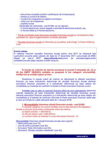 2
www.anaf.ro
- denumirea completă (conform certificatului de înmatriculare):
- adresa şi numarul de telefon;
- numărul de înregistrare la registrul comerŃului;
- codul unic de înregistrare;
- capitalul social.
DeclaraŃiile de inactivitate - cod S1046- se vor depune:
- în formă electronică, având ataşată o semnătură electronică extinsă, sau
- în format hârtie şi în format electronic.
* Erorile constatate după depunerea situaŃiilor financiare anuale se corectează la data
constatării lor, potrivit reglementărilor contabile aplicabile.
* SituaŃiile financiare anuale se întocmesc şi se publică, potrivit legii, în limba română şi
în lei.
Cursul valutar
În vederea întocmirii situaŃiilor financiare anuale pentru anul 2017 se utilizează lista
cuprinzând cursurile pieŃei valutare din data de 31 decembrie 2017, comunicate de BNR,
afişată pe site-ul MFP: www.mfinante.ro/domenii de activitate/reglementări
contabile/cursurile pieŃei valutare (4,6597 lei/euro).
În funcŃie de criteriile de mărime prevăzute la punctul 9 alineatele (2), (3) şi
(4) din OMFP 1802/2014 entităŃile se grupează în trei categorii: microentităŃi,
entităŃi mici şi entităŃi mijlocii şi mari.
Încadrarea în aceste criterii de mărime se efectuează la sfârşitul exerciŃiului
financiar, pe baza indicatorilor determinaŃi din situaŃiile financiare anuale aferente
exerciŃiului financiar precedent şi a indicatorilor determinaŃi pe baza datelor din
contabilitate şi a balanŃei de verificare încheiate la finele exerciŃiului financiar curent.
EntităŃile care au ales un exerciŃiu financiar diferit de anul calendaristic determină
criteriile respective pe baza indicatorilor determinaŃi din situaŃiile financiare anuale
aferente exerciŃiului financiar precedent şi a indicatorilor determinaŃi pe baza datelor din
contabilitate şi a balanŃei de verificare întocmite la finele exerciŃiului financiar astfel ales
şi care se încheie la o dată ulterioară datei de 1 ianuarie 2018.
1. MicroentităŃile întocmesc situaŃii financiare anuale - cod S1005.
În această categorie se cuprind entităŃile care la data bilanŃului NU depăşesc
limitele a cel puŃin două dintre următoarele criterii de mărime:
a) totalul activelor: 1.500.000 lei;
b) cifra de afaceri netă: 3.000.000 lei;
c) numărul mediu de salariaŃi în cursul exerciŃiului financiar: 10.
MicroentităŃile întocmesc situaŃii financiare anuale care cuprind:
- bilanŃ prescurtat (cod 10);
- cont de profit şi pierdere (cod 20);
- formularul “Date informative (cod 30);
- formularul “SituaŃia activelor imobilizate” (cod 40);
 