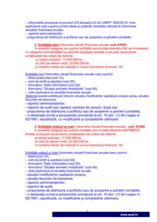 3
www.anaf.ro
- informaŃiile prevăzute la punctul 576 alineatul (2) din OMFP 1802/2014- note
explicative care cuprind printre altele şi politicile contabile utilizate la întocmirea
situaŃiilor financiare anuale;
- raportul administratorilor;
- propunerea de distribuire a profitului sau de acoperire a pierderii contabile.
2. EntităŃile mici întocmesc situaŃii financiare anuale -cod S1003.
În această categorie se cuprind entităŃile care la data bilanŃului NU se încadrează
în categoria microentităŃilor şi care NU depăşesc limitele a cel puŃin două dintre
următoarele trei criterii de mărime:
a) totalul activelor: 17.500.000 lei ;
b) cifra de afaceri netă: 35.000.000 lei;
c) numărul mediu de salariaŃi în cursul exerciŃiului financiar: 50.
EntităŃile mici întocmesc situaŃii financiare anuale care cuprind:
- bilanŃ prescurtat (cod 10);
- cont de profit şi pierdere (cod 20);
- formularul “Date informative (cod 30);
- formularul “SituaŃia activelor imobilizate” (cod 40);
- note explicative la situaŃiile financiare anuale.
OpŃional aceste entităŃi pot întocmi situaŃia modificărilor capitalului propriu şi/sau situaŃia
fluxurilor de trezorerie.
- raportul administratorilor;
- raportul de audit sau raportul comisiei de cenzori, după caz;
- propunerea de distribuire a profitului sau de acoperire a pierderii contabile;
- o declaraŃie scrisă a persoanelor prevăzute la art. 10 alin. (1) din Legea nr.
82/1991, republicată, cu modificările şi completările ulterioare
3. EntităŃile mijlocii şi mari întocmesc situaŃii financiare anuale - cod S1002.
În această categorie se cuprind entităŃile care la data bilanŃului DEPĂŞESC
limitele a cel puŃin două dintre următoarele trei criterii de mărime:
a) totalul activelor: 17.500.000 lei;
b) cifra de afaceri netă: 35.000.000 lei;
c) numărul mediu de salariaŃi în cursul exerciŃiului financiar: 50.
EntităŃile mijlocii şi mari întocmesc situaŃii financiare anuale care cuprind:
- bilanŃ (cod 10);
- cont de profit şi pierdere (cod 20);
- formularul “Date informative (cod 30);
- formularul “SituaŃia activelor imobilizate” (cod 40);
- note explicative la situaŃiile financiare anuale,
- situaŃia modificărilor capitalului propriu;
- situaŃia fluxurilor de trezorerie;
- raportul administratorilor;
- raportul de audit;
- propunerea de distribuire a profitului sau de acoperire a pierderii contabile;
- o declaraŃie scrisă a persoanelor prevăzute la art. 10 alin. (1) din Legea nr.
82/1991, republicată, cu modificările şi completările ulterioare.
 