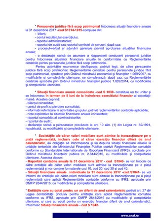 5
www.anaf.ro
* Persoanele juridice fără scop patrimonial întocmesc situaŃii financiare anuale
la 31 decembrie 2017 -cod S1014-1015-compuse din:
- bilanŃ;
- contul rezultatului exerciŃiului,
- raportul administratorilor;
- raportul de audit sau raportul comisiei de cenzori, după caz;
- procesul-verbal al adunării generale privind aprobarea situaŃiilor financiare
anuale;
- o declaraŃie scrisă de asumare a răspunderii conducerii persoanei juridice
pentru întocmirea situaŃiilor financiare anuale în conformitate cu Reglementările
contabile pentru persoanele juridice fără scop patrimonial.
Pentru activităŃile economice desfăşurate, potrivit legii, de către persoanele
juridice fără scop patrimonial, Reglementările contabile pentru persoanele juridice fără
scop patrimonial, aprobate prin Ordinul ministrului economiei şi finanŃelor 1.969/2007, cu
modificările şi completările ulterioare, se completează, după caz, cu Reglementările
contabile aprobate prin Ordinul ministrului finanŃelor publice 1.802/2014, cu modificările
şi completările ulterioare.
* SituaŃii financiare anuale consolidate -cod S 1030- constituie un tot unitar şi
se întocmesc în termen de 8 luni de la încheierea exercitiului financiar al societăŃii-
mamă. Acestea cuprind:
- bilanŃul consolidat;
- contul de profit şi pierdere consolidat;
- informaŃii referitoare la activitatea grupului, potrivit reglementărilor contabile aplicabile;
- note explicative la situaŃiile financiare anuale consolidate;
- raportul consolidat al administratorilor;
- raportul de audit ;
- declaraŃie scrisă a persoanelor prevăzute la art. 10 alin. (1) din Legea nr. 82/1991,
republicată, cu modificările şi completările ulterioare.
* SocietăŃile ale căror valori mobiliare sunt admise la tranzacŃionare pe o
piaŃă reglementată, inclusiv cele al căror exerciŃiu financiar diferă de anul
calendaristic, au obligaŃia să întocmească şi să depună situaŃii financiare anuale la
unităŃile teritoriale ale Ministerului FinanŃelor Publice potrivit Reglementărilor contabile
conforme cu Standardele InternaŃionale de Raportare Financiară (IFRS), aprobate prin
Ordinul ministrului finanŃelor publice nr. 2.844/2016, cu modificările şi completările
ulterioare. Acestea depun:
- Raportări contabile anuale la 31 decembrie 2017 - cod S1040- se vor întocmi de
către entităŃile ale căror valori mobiliare sunt admise la tranzacŃionare pe o piaŃă
reglementată şi vor conŃine formularele cod 10, cod 20, cod 30 şi cod 40.
- SituaŃii financiare anuale individuale la 31 decembrie 2017 -cod S1041- se vor
întocmi de entităŃile ale căror valori mobiliare sunt admise la tranzacŃionare pe o piaŃă
reglemntată care aplică Reglementările contabile conforme cu IFRS, aprobate prin
OMFP 2844/2016, cu modificările şi completările ulterioare.
* EntităŃile care au optat pentru un an diferit de anul calendaristic portivit art. 27 din
Legea contabilităŃii (inclusiv pentru entităŃile care aplică Reglementările contabile
conforme cu IFRS, aprobate prin OMFP 2844/2016 cu modificările şi completările
ulterioare, şi care au optat pentru un exerciŃiu financiar diferit de anul calendaristic),
întocmesc SituaŃii financiare anuale - cod S 1042.
 