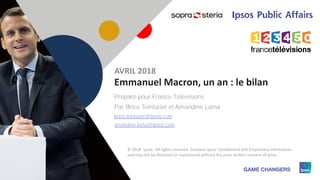 11
Préparé pour France Télévisions
Par Brice Teinturier et Amandine Lama
brice.teinturier@ipsos.com
amandine.lama@ipsos.com
Emmanuel Macron, un an : le bilan
AVRIL 2018
© 2018 Ipsos. All rights reserved. Contains Ipsos' Confidential and Proprietary information
and may not be disclosed or reproduced without the prior written consent of Ipsos.
 