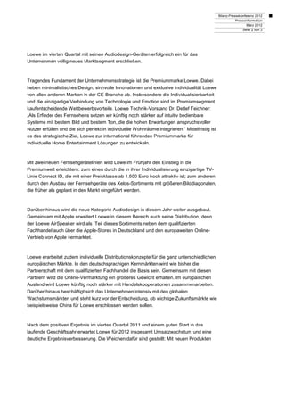 Bilanz-Pressekonferenz 2012
                                                                                                            Presseinformation
                                                                                                                   März 2012
                                                                                                                Seite 2 von 3




Loewe im vierten Quartal mit seinen Audiodesign-Geräten erfolgreich ein für das
Unternehmen völlig neues Marktsegment erschließen.



Tragendes Fundament der Unternehmensstrategie ist die Premiummarke Loewe. Dabei
heben minimalistisches Design, sinnvolle Innovationen und exklusive Individualität Loewe
von allen anderen Marken in der CE-Branche ab. Insbesondere die Individualisierbarkeit
und die einzigartige Verbindung von Technologie und Emotion sind im Premiumsegment
kaufentscheidende Wettbewerbsvorteile. Loewe Technik-Vorstand Dr. Detlef Teichner:
„Als Erfinder des Fernsehens setzen wir künftig noch stärker auf intuitiv bedienbare
Systeme mit bestem Bild und bestem Ton, die die hohen Erwartungen anspruchsvoller
Nutzer erfüllen und die sich perfekt in individuelle Wohnräume integrieren.“ Mittelfristig ist
es das strategische Ziel, Loewe zur international führenden Premiummarke für
individuelle Home Entertainment Lösungen zu entwickeln.



Mit zwei neuen Fernsehgerätelinien wird Lowe im Frühjahr den Einstieg in die
Premiumwelt erleichtern: zum einen durch die in ihrer Individualisierung einzigartige TV-
Linie Connect ID, die mit einer Preisklasse ab 1.500 Euro hoch attraktiv ist; zum anderen
durch den Ausbau der Fernsehgeräte des Xelos-Sortiments mit größeren Bilddiagonalen,
die früher als geplant in den Markt eingeführt werden.



Darüber hinaus wird die neue Kategorie Audiodesign in diesem Jahr weiter ausgebaut.
Gemeinsam mit Apple erweitert Loewe in diesem Bereich auch seine Distribution, denn
der Loewe AirSpeaker wird als Teil dieses Sortiments neben dem qualifizierten
Fachhandel auch über die Apple-Stores in Deutschland und den europaweiten Online-
Vertrieb von Apple vermarktet.



Loewe erarbeitet zudem individuelle Distributionskonzepte für die ganz unterschiedlichen
europäischen Märkte. In den deutschsprachigen Kernmärkten wird wie bisher die
Partnerschaft mit dem qualifizierten Fachhandel die Basis sein. Gemeinsam mit diesen
Partnern wird die Online-Vermarktung ein größeres Gewicht erhalten. Im europäischen
Ausland wird Loewe künftig noch stärker mit Handelskooperationen zusammenarbeiten.
Darüber hinaus beschäftigt sich das Unternehmen intensiv mit den globalen
Wachstumsmärkten und steht kurz vor der Entscheidung, ob wichtige Zukunftsmärkte wie
beispielsweise China für Loewe erschlossen werden sollen.



Nach dem positiven Ergebnis im vierten Quartal 2011 und einem guten Start in das
laufende Geschäftsjahr erwartet Loewe für 2012 insgesamt Umsatzwachstum und eine
deutliche Ergebnisverbesserung. Die Weichen dafür sind gestellt: Mit neuen Produkten
 