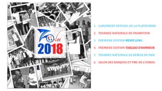1. LANCEMENT OFFICIEL DE LA PLATEFORME
2. TOURNEE NATIONALE DE PROMOTION
3. PREMIERE EDITION MEWE LONG
4. PREMIERE EDITION TABLEAU D’HONNEUR
5. TOURNEE NATIONALE DE REMISE DE PRIX
6. SALON DES BANQUES ET PME DE L’UEMOA
 