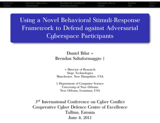 Overview    Detection Approaches     Morphing the Gameboard   Subsystem Attacks   Epilogue   Sources




           Using a Novel Behavioral Stimuli-Response
           Framework to Defend against Adversarial
                    Cyberspace Participants

                                        Daniel Bilar ∗
                                   Brendan Saltaformaggio †

                                       ∗ Director of Research
                                         Siege Technologies
                                   Manchester, New Hampshire, USA

                                   † Department of Computer Science
                                       University of New Orleans
                                      New Orleans, Louisiana, USA


                   3rd International Conference on Cyber Conﬂict
                  Cooperative Cyber Defence Centre of Excellence
                                   Tallinn, Estonia
                                     June 8, 2011
 