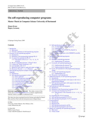 J Comput Virol (2009) 5:9–87
DOI 10.1007/s11416-008-0115-z

 ORIGINAL PAPER



On self-reproducing computer programs
Master Thesis in Computer Science University of Dortmund

Jürgen Kraus
Hagen, Germany




                                                                                             ft
© Springer-Verlag France 2009




                                                                     a
Contents                                                                 3.3 Self-reproducing programs in pascal [10] . . . . . .            28
                                                                             3.3.1 A string-based pascal program π5 . . . . . .              28
1 Introduction . . . . . . . . . . . . . . . . . . . . . . . .    10         3.3.2 Implementing π5 . . . . . . . . . . . . . . . .           29
                                                                             3.3.3 A procedure-based PASCAL program π6 . . .                 29
  1.1 Motivation . . . . . . . . . . . . . . . . . . . . . . .
  1.2 Towards a definition of self-reproducing programs . .
2 Existence of self-reproducing programs . . . . . . . . . .
  2.1 Introduction . . . . . . . . . . . . . . . . . . . . . .
  2.2 Definition of the programming language PL(A) . . .
  2.3 A context-free grammar for PL(A) . . . . . . . . . .
       2.3.1 Description of the G(A) = (VT , VN , S0 , P)
                                                                  Dr
                                                                  10
                                                                  10
                                                                  11
                                                                  11
                                                                  12
                                                                  13
                                                                             3.3.4 Implementing π6 . . . . . . . . . . . . . . . .
                                                                         3.4 Self-reproducing program in the SIEMENS assembly
                                                                             language . . . . . . . . . . . . . . . . . . . . . . . .
                                                                       4 Variants of self-reproducing programs . . . . . . . . . . .
                                                                         4.1 Motivation . . . . . . . . . . . . . . . . . . . . . . .
                                                                         4.2 Inﬁnitively reproducing programs . . . . . . . . . . .
                                                                                                                                             29

                                                                                                                                             29
                                                                                                                                             34
                                                                                                                                             34
                                                                                                                                             34
                                                                                                   ∞
             grammar . . . . . . . . . . . . . . . . . . . .      13         4.2.1 Implementing π 0 programs . . . . . . . . . .             36
  2.4 PL(A)-computable functions—Church’s thesis . . . .          14     4.3 Cyclically self-reproducing programs . . . . . . . . .          37
                                                  -
  2.5 Coding and “Gödel Numbering” of P . . . . . . . .           14                                              k
  2.6 Lexicographic order of A∗ . . . . . . . . . . . . . .       17            4.3.1 Implementing the program π 0 . . . . . . . . .         38
                                                                                                                      cyc
  2.7 Reduction with respect to input and output variables .      18            4.3.2 Implementing the program π0          . . . . . . . .   39
  2.8 Recursion Theorem - s-m-n-Theorem . . . . . . . .           18       4.4 Cyclic self-reproduction with programming language
3 Self-reproducing program examples in high-level and assembly                  change . . . . . . . . . . . . . . . . . . . . . . . . .     39
                                     t

  languages . . . . . . . . . . . . . . . . . . . . . . . . . .   20       4.5 K -times self-reproducing programs . . . . . . . . . .        40
  3.1 Introduction . . . . . . . . . . . . . . . . . . . . . .    20            4.5.1 Implementing π(k) . . . . . . . . . . . . . . .        41
  3.2 Self-reproducing programs in simula [19] . . . . . .        20       4.6 Hierarchy of self-reproduction . . . . . . . . . . . .        41
                    af



       3.2.1 Naive approach . . . . . . . . . . . . . . . . .     21   5   Additional properties of self-reproducing programs . . . .        41
       3.2.2 Text decomposition algorithm . . . . . . . . .       21       5.1 Introduction . . . . . . . . . . . . . . . . . . . . . .      41
       3.2.3 An array-based approach . . . . . . . . . . . .      21       5.2 Self-reproducing principles with respect to the pascal
       3.2.4 Choosing iteration function F . . . . . . . . .      22            programming language . . . . . . . . . . . . . . . .         43
       3.2.5 A string-based simula program π3 . . . . . .         24       5.3 Self-reproducing principles with respect to the simula
       3.2.6 Implementing π3 . . . . . . . . . . . . . . . .      26            programming language . . . . . . . . . . . . . . . .         50
Dr




       3.2.7 A procedure-based program π4 . . . . . . . . .       27   6   Self-reproduction with loop-programs . . . . . . . . . .          53
       3.2.8 Implementing π4 . . . . . . . . . . . . . . . .      28       6.1 Introduction . . . . . . . . . . . . . . . . . . . . . .      53
                                                                           6.2 Definition of the Programming Language L P(A) . .             53
Electronic supplementary material The online version of this               6.3 A Context-free Grammar for L P(A) . . . . . . . . .           53
article (doi:10.1007/s11416-008-0115-z) contains supplementary                  6.3.1 Speciﬁcation of the Grammar G (A) = (VT , VN ,
material, which is available to authorized users.                                     s0 , P ) . . . . . . . . . . . . . . . . . . . . . .   53
                                                                           6.4 Extending the L P(A) Language . . . . . . . . . . .           54
This thesis has been translated from the German and edited by Daniel       6.5 Self-reproducing programs in L P(A) . . . . . . . . .         55
Bilar and Eric Filiol with the kind permission of Jürgen Kraus.            6.6 Self-reproduction principle of L P(A) programs . . .          59
                                                                       7   Living programs? . . . . . . . . . . . . . . . . . . . . .        61
D. Bilar                                                                   7.1 Introduction . . . . . . . . . . . . . . . . . . . . . .      61
University of New Orleans, New Orleans, USA                                7.2 Biological life . . . . . . . . . . . . . . . . . . . . .     62
e-mail: dbilar@uno.edu                                                     7.3 Self-reproducing programs and life . . . . . . . . . .        63
                                                                           7.4 Self-reproducing programs and viruses . . . . . . . .         63
E. Filiol (B)                                                          8   Models for competing self-reproducing programs . . . . .          64
ESIEA, Laval, France                                                       8.1 Motivation . . . . . . . . . . . . . . . . . . . . . . .      64
e-mail: eﬁliol@wanadoo.fr; ﬁliol@esiea.fr                                  8.2 A basic model . . . . . . . . . . . . . . . . . . . . .       64


                                                                                                                                   123
 
