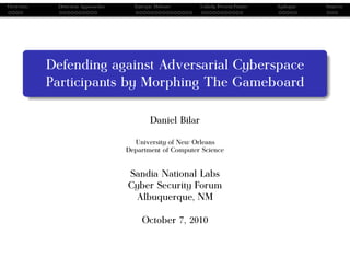 Overview    Detection Approaches     Entropic Defense     Unholy Present/Future   Epilogue   Sources




           Defending against Adversarial Cyberspace
           Participants by Morphing The Gameboard

                                           Daniel Bilar

                                     University of New Orleans
                                   Department of Computer Science


                                   Sandia National Labs
                                   Cyber Security Forum
                                    Albuquerque, NM

                                        October 7, 2010
 