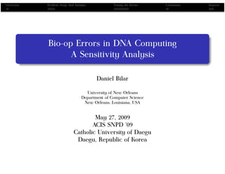 Overview   Problem Setup And Analysis            Tuning the Errors   Conclusion   Sources




           Bio-op Errors in DNA Computing
                 A Sensitivity Analysis

                                         Daniel Bilar

                                    University of New Orleans
                                  Department of Computer Science
                                   New Orleans, Louisiana, USA


                                    May 27, 2009
                                   ACIS SNPD ’09
                            Catholic University of Daegu
                             Daegu, Republic of Korea
 