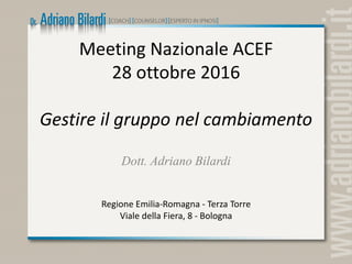 Meeting Nazionale ACEF
28 ottobre 2016
Gestire il gruppo nel cambiamento
Dott. Adriano Bilardi
Regione Emilia-Romagna - Terza Torre
Viale della Fiera, 8 - Bologna
 