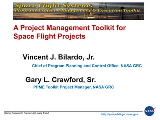 A Project Management Toolkit for
       Space Flight Projects

               Vincent J. Bilardo, Jr.
                      Chief of Program Planning and Control Office, NASA GRC


                 Gary L. Crawford, Sr.
                       PPME Toolkit Project Manager, NASA GRC




Glenn Research Center at Lewis Field                    http://pmtoolkit.grc.nasa.gov
 
