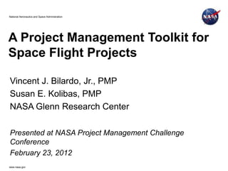 National Aeronautics and Space Administration




A Project Management Toolkit for
Space Flight Projects

Vincent J. Bilardo, Jr., PMP
Susan E. Kolibas, PMP
NASA Glenn Research Center

Presented at NASA Project Management Challenge
Conference
February 23, 2012
www.nasa.gov
 