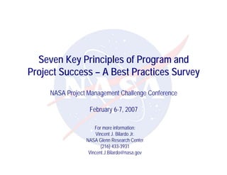 Seven Key Principles of Program and
Project Success – A Best Practices Survey
     NASA Project Management Challenge Conference

                  February 6-7, 2007

                     For more information:
                      Vincent J. Bilardo Jr.
                 NASA Glenn Research Center
                        (216) 433-3931
                  Vincent.J.Bilardo@nasa.gov
 