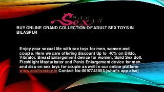 BUY ONLINE GRAND COLLECTION OF ADULT SEX TOYS IN
BILASPUR
Enjoy your sexual life with sex toys for men, women and
couple. Here we care offering discount Up to 40% on Dildo,
Vibrator, Breast Enlargement device for women, Solid Sex doll,
Fleshlight Masturbator and Penis Enlargement device for men
and also on sex toys for couple as well in our online platform
www.adultsextoy.in Contact No-8697743555 (what’s app also)
 