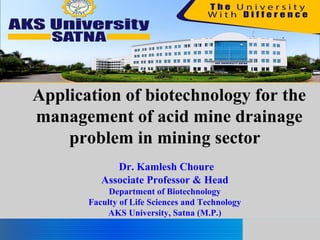 Application of biotechnology for the
management of acid mine drainage
problem in mining sector
Dr. Kamlesh Choure
Associate Professor & Head
Department of Biotechnology
Faculty of Life Sciences and Technology
AKS University, Satna (M.P.)
 