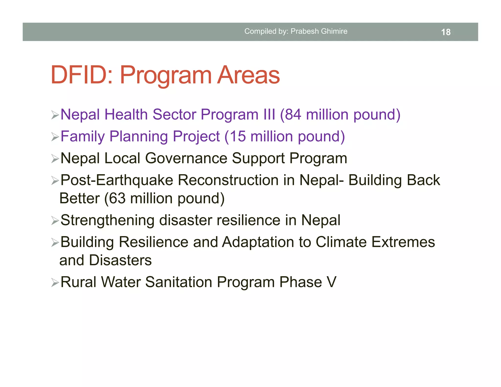 DFID: Program Areas
Nepal Health Sector Program III (84 million pound)
Family Planning Project (15 million pound)
Nepal Local Governance Support Program
Post-Earthquake Reconstruction in Nepal- Building Back
Better (63 million pound)
Strengthening disaster resilience in Nepal
Building Resilience and Adaptation to Climate Extremes
and Disasters
Rural Water Sanitation Program Phase V
Compiled by: Prabesh Ghimire 18
 