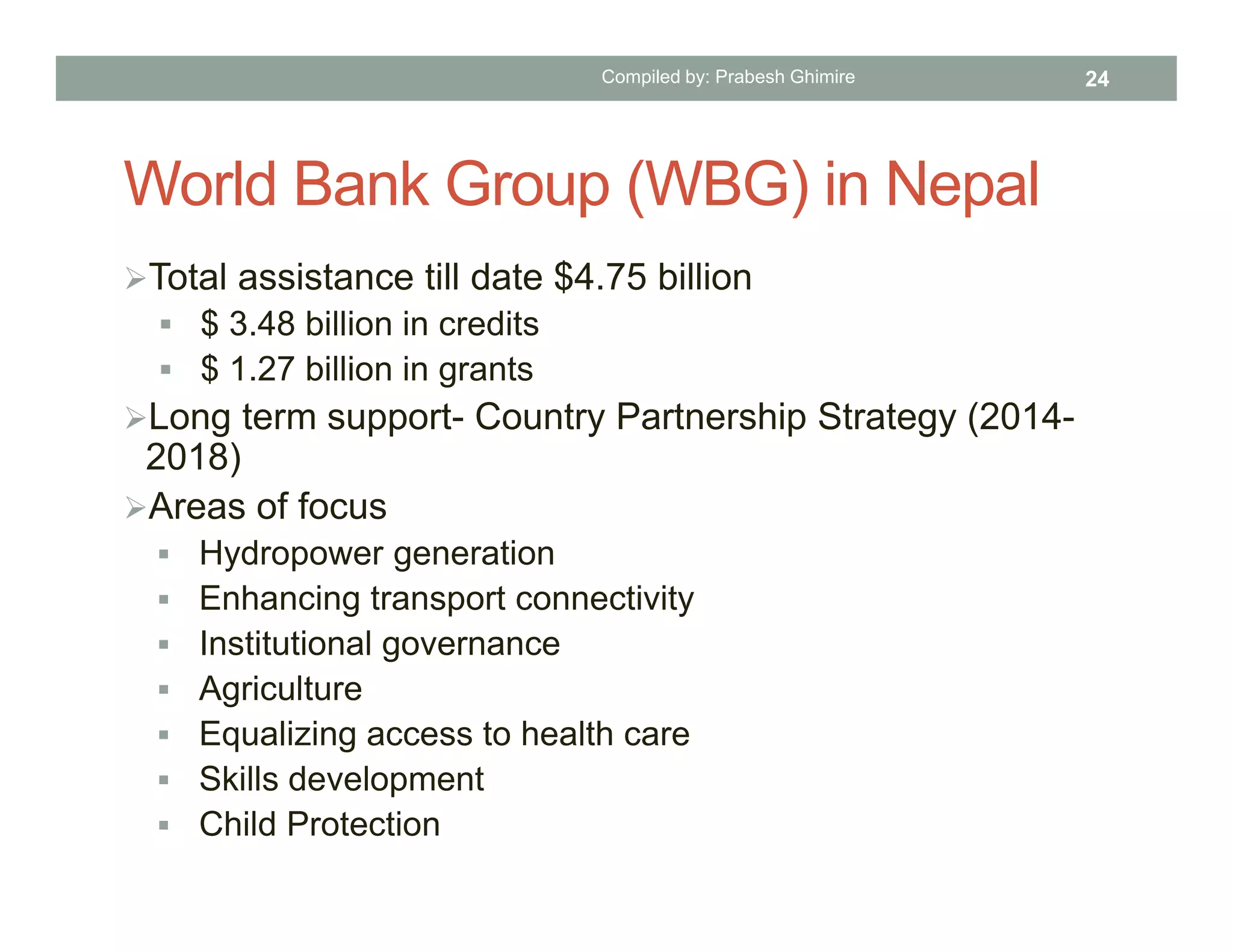 World Bank Group (WBG) in Nepal
Total assistance till date $4.75 billion
 $ 3.48 billion in credits
 $ 1.27 billion in grants
Long term support- Country Partnership Strategy (2014-
2018)
Areas of focus
 Hydropower generation
 Enhancing transport connectivity
 Institutional governance
 Agriculture
 Equalizing access to health care
 Skills development
 Child Protection
Compiled by: Prabesh Ghimire 24
 