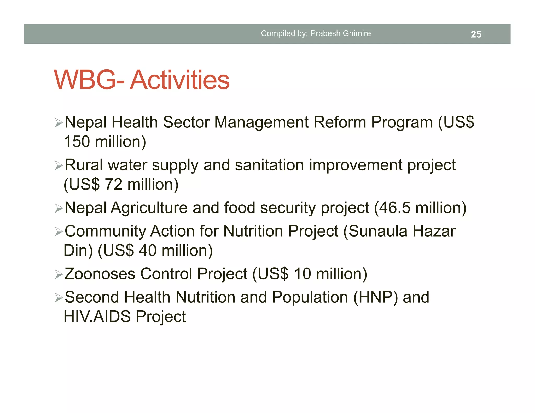 WBG- Activities
Nepal Health Sector Management Reform Program (US$
150 million)
Rural water supply and sanitation improvement project
(US$ 72 million)
Nepal Agriculture and food security project (46.5 million)
Community Action for Nutrition Project (Sunaula Hazar
Din) (US$ 40 million)
Zoonoses Control Project (US$ 10 million)
Second Health Nutrition and Population (HNP) and
HIV.AIDS Project
Compiled by: Prabesh Ghimire 25
 