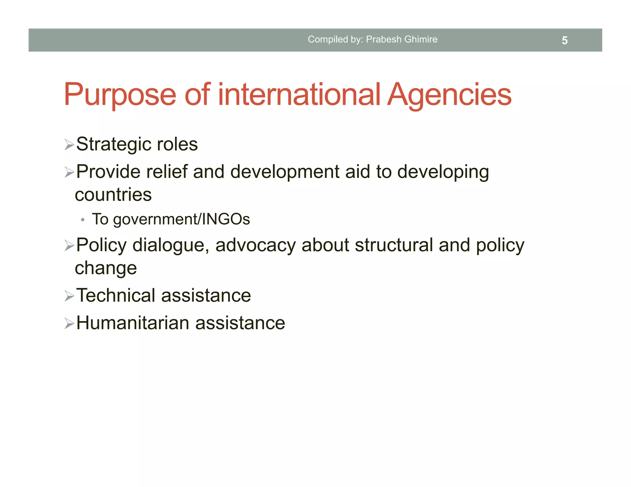 Purpose of international Agencies
Strategic roles
Provide relief and development aid to developing
countries
• To government/INGOs
Policy dialogue, advocacy about structural and policy
change
Technical assistance
Humanitarian assistance
Compiled by: Prabesh Ghimire 5
 