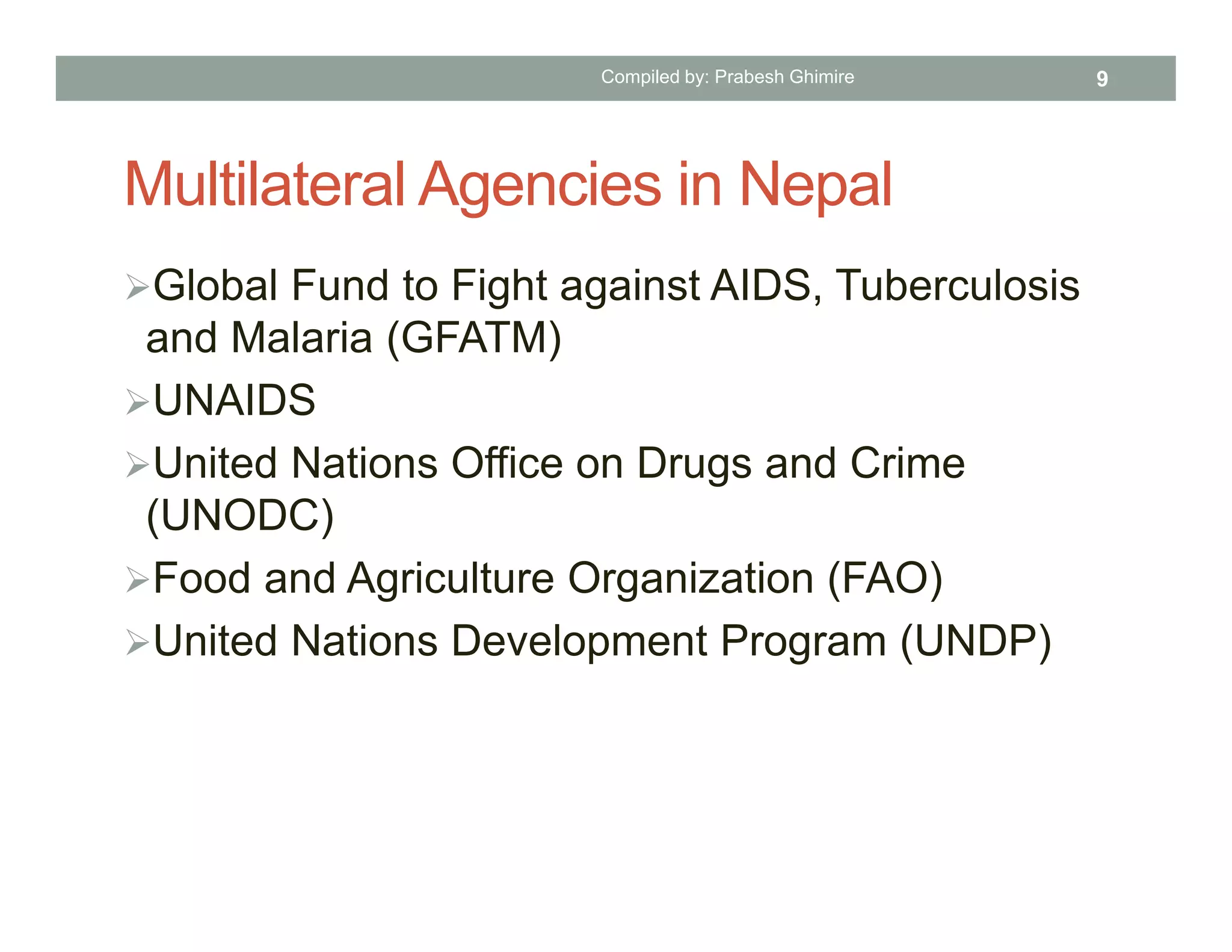 Multilateral Agencies in Nepal
Global Fund to Fight against AIDS, Tuberculosis
and Malaria (GFATM)
UNAIDS
United Nations Office on Drugs and Crime
(UNODC)
Food and Agriculture Organization (FAO)
United Nations Development Program (UNDP)
Compiled by: Prabesh Ghimire 9
 