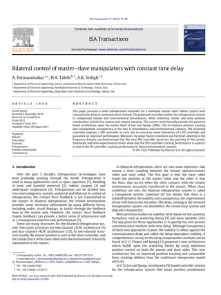 ISA Transactions 51 (2012) 74–80
Contents lists available at SciVerse ScienceDirect
ISA Transactions
journal homepage: www.elsevier.com/locate/isatrans
Bilateral control of master–slave manipulators with constant time delay
A. Forouzantabara,∗
, H.A. Talebib,1
, A.K. Sedighc,2
a
Department of Electrical Engineering, Science and Research Branch, Islamic Azad University, Tehran, Iran
b
Department of Electrical Engineering, AmirKabir University of Technology, Tehran, Iran
c
Department of Electrical Engineering, Khaje Nasir Toosi University of Technology, Tehran, Iran
a r t i c l e i n f o
Article history:
Received 6 November 2010
Received in revised form
8 July 2011
Accepted 27 July 2011
Available online 20 August 2011
Keywords:
Robotic
Time delay
Passivity
Teleoperation
Position coordination
Transparency
a b s t r a c t
This paper presents a novel teleoperation controller for a nonlinear master–slave robotic system with
constant time delay in communication channel. The proposed controller enables the teleoperation system
to compensate human and environmental disturbances, while achieving master and slave position
coordination in both free motion and contact situation. The current work basically extends the passivity
based architecture upon the earlier work of Lee and Spong (2006) [14] to improve position tracking
and consequently transparency in the face of disturbances and environmental contacts. The proposed
controller employs a PID controller in each side to overcome some limitations of a PD controller and
guarantee an improved performance. Moreover, by using Fourier transform and Parseval’s identity in the
frequency domain, we demonstrate that this new PID controller preserves the passivity of the system.
Simulation and semi-experimental results show that the PID controller tracking performance is superior
to that of the PD controller tracking performance in slave/environmental contacts.
© 2011 ISA. Published by Elsevier Ltd. All rights reserved.
1. Introduction
Over the past 3 decades, teleoperation technologies have
been gradually growing through the world. Teleoperation is
used in many applications such as space operation [1], handling
of toxic and harmful materials [2], robotic surgery [3] and
underwater exploration [4]. Teleoperation can be divided into
two main categories, namely, unilateral and bilateral. In unilateral
teleoperation, the contact force feedback is not transmitted to
the master. In bilateral teleoperation, the remote environment
provides some necessary information by many different forms,
including audio, visual displays, or tactile through the feedback
loop to the master side. However, the contact force feedback
(haptic feedback) can provide a better sense of telepresence and
as a consequence improve task performances [5].
There are many structures for the bilateral teleoperation sys-
tem. Two main structures are two-channel (2CH) architecture [6]
and four-channel (4CH) architecture [7,8]. In two-channel struc-
ture usually the master position is sent to the slave controller, and
the contact force of the slave robot with the environment is directly
transmitted to the master.
∗ Corresponding author. Tel.: +98 2144865100; fax: +98 9177013735.
E-mail addresses: a.forouzantabar@srbiau.ac.ir, Ahmad.foruzan@gmail.com
(A. Forouzantabar), alit@aut.ac.ir (H.A. Talebi), sedigh@kntu.ac.ir (A.K. Sedigh).
1 Tel.: +98 2164543340.
2 Tel.: +98 218846 2175x317.
In bilateral teleoperation, there are two main objectives that
ensure a close coupling between the human operator/master
robot and slave robot. The first goal is that the slave robot
tracks the position of the master robot and the other is that
the force, that occurs when the slave contacts with the remote
environment, accurately transferred to the master. When these
conditions are met, the bilateral teleoperation system is called
a transparent system. Lawrence [8] has shown that there is a
tradeoff between the stability and transparency, the improvement
of one will deteriorate the other. The delay existing in the network
teleoperation system can destabilize the closed-loop system and
degrade transparency.
Most previous studies on stability were based on the passivity
formalism, such as scattering theory [9] and wave variables [10].
The key point for these approaches is to passify the non-passive
communication medium with time delay. Although transparency
of these two approaches is poor, the stability is robust against the
communication delay and called the delay-dependent stability. A
comprehensive survey on the delay compensation methods can be
found in [11]. Chopra and Spong [12] proposed a new architecture
which builds upon the scattering theory by using additional
position control on both the master and slave sides. This new
architecture has an improved position tracking and comparable
force tracking abilities than the traditional teleoperator model
of [9,10].
In [13], Lee and Spong, introduced a PD-based controller scheme
for the teleoperation system that keeps position coordination
0019-0578/$ – see front matter © 2011 ISA. Published by Elsevier Ltd. All rights reserved.
doi:10.1016/j.isatra.2011.07.005
 
