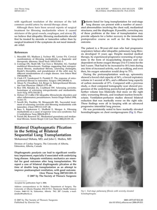 Ann Thorac Surg CASE REPORT SHIHATA AND MULLEN 1201 
2007;83:1201–3 BILATERAL DIAPHRAGMATIC PLICATION 
with significant resolution of the stricture of the left 
common carotid artery by steroid therapy alone. 
Although there have been several reports of surgical 
treatment for fibrosing mediastinitis where it caused 
strictures of the great vessels, esophagus, and airway [9], 
we believe that idiopathic fibrosing mediastinitis should 
first be treated by steroids or tamoxifen rather than by 
surgical treatment if the symptoms do not need immedi-ate 
relief. 
References 
1. Meredith SD, Madison J, Fechner RE, Levine PA. Cervical 
manifestations of fibrosing mediastinitis: a diagnostic and 
therapeutic dilemma. Head Neck 1993;15:561–5. 
2. Comings DE, Skubi KB, Van Eyes J, Motulsky AG. Familial 
multifocal fibrosclerosis. Findings suggesting that retroperi-toneal 
fibrosis, mediastinal fibrosis, sclerosing cholangitis, 
Riedel’s thyroiditis, and pseudotumor of the orbit may be 
different manifestations of a single disease. Ann Intern Med 
1967;66:884 –92. 
3. Clark CP, Vanderpool D, Preskitt JT. The response of retro-peritoneal 
fibrosis to tamoxifen. Surgery 1991;109:502– 6. 
4. Ahsan N, Choudhury AA, Berger A. Retroperitoneal fibrosis. 
Am Fam Physician 1990;41:1775– 80. 
5. Rice DH, Batsakis JG, Coulthard SW. Sclerosing cervicitis: 
homologue of sclerosing retroperitonitis and mediastinitis. 
Arch Surg 1975;110:120 –2. 
6. Dehner LP, Coffin CM. Idiopathic fibrosclerotic disorders and 
other inflammatory pseudotumors. Semin Diagn Pathol 1998; 
15:161–73. 
7. Savelli BA, Parshley M, Morganroth ML. Successful treat-ment 
of sclerosing cervicitis and fibrosing mediastinitis with 
tamoxifen. Chest 1997;111:1137– 40. 
8. Bays S, Rajakaruna C, Sheffield E, Morgan A. Fibrosing 
mediastinitis as a cause of superior vena cava syndrome. Eur 
J Cardiothorac Surg 2004;26:453–5. 
9. Parish JM, Rosenow EC. Mediastinal granuloma and medias-tinal 
fibrosis. Semin Respir Crit Care Med 2002;23:135– 43. 
Bilateral Diaphragmatic Plication 
in the Setting of Bilateral 
Sequential Lung Transplantation 
Mohammad Shihata, MD, and John C. Mullen, MD 
Division of Cardiac Surgery, The University of Alberta, 
Edmonton, Alberta, Canada 
Diaphragmatic paralysis can lead to significant ventila-tory 
impairment, especially if associated with underlying 
lung disease. Adequate ventilatory mechanics are essen-tial 
for good outcomes after lung transplantation. We 
report a case of bilateral diaphragmatic plication at the 
time of double lung transplantation as an attempt to 
improve posttransplant ventilation, with good outcome. 
(Ann Thorac Surg 2007;83:1201–3) 
© 2007 by The Society of Thoracic Surgeons 
Patients listed for lung transplantation for end-stage 
lung disease can present with a number of associ-ated 
abnormalities involving the chest wall, mediastinal 
structures, and the diaphragm. If possible, correcting any 
of these problems at the time of transplantation may 
provide adjuncts for a better recovery in the immediate 
postoperative course as well as for the long-term 
outcome. 
The patient is a 58-year-old man who had progressive 
respiratory failure after idiopathic pulmonary lung fibro-sis 
developed 11 years ago. Despite maximal medical 
therapy, he experienced progressive worsening of symp-toms 
in the form of incapacitating dyspnea and was 
dependent on home oxygen therapy (3 to 5 L/min) for the 
last 3 years. That had to be increased to 10 L/min during 
any form of increased activity, such as walking, and even 
then, his oxygen saturation would drop to 75%. 
During the pretransplantation work-up, spirometry 
showed a forced vital capacity of 34%, a forced expiratory 
volume in 1 second of 30%, and a diffusion lung capacity 
of carbon monoxide of 37%. Compared with a previous 
study, a chest computed tomography scan showed pro-gression 
of the underlying parenchymal pathology, with 
further volume loss bilaterally (but more on the right 
side), worsening fibrosis, and resultant traction bronchi-ectasis. 
Ventilation-perfusion studies showed bilateral 
reduction that was markedly worse on the right side. 
These findings were all in keeping with an advanced 
progressive interstitial lung process. 
He was persistently noted to have markedly elevated 
hemidiaphragms on chest roentgenograms (Fig 1). Fluo- 
Accepted for publication Sept 5, 2006. 
Address correspondence to Dr Mullen, Department of Surgery, The 
University of Alberta Hospital, 2D2.18 W.C. Mackenzie Health Sciences 
Centre, 8440-112 St, Edmonton, Alberta T6G 2B7 Canada; e-mail: 
jmullen@ualberta.ca. 
Fig 1. End-stage pulmonary fibrosis with severely elevated 
hemidiaphragms. 
© 2007 by The Society of Thoracic Surgeons 0003-4975/07/$32.00 
Published by Elsevier Inc doi:10.1016/j.athoracsur.2006.09.033 
FEATURE ARTICLES 
 