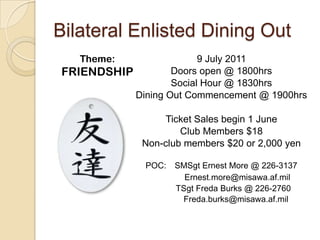 Bilateral Enlisted Dining Out 9 July 2011 Doors open @ 1800hrs Social Hour @ 1830hrs Dining Out Commencement @ 1900hrs Ticket Sales begin 1 June  Club Members $18 Non-club members $20 or 2,000 yen POC:   SMSgt Ernest More @ 226-3137 Ernest.more@misawa.af.mil 	      TSgt Freda Burks @ 226-2760 		Freda.burks@misawa.af.mil Theme: FRIENDSHIP 